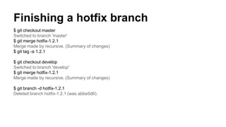 Finishing a hotfix branch
$ git checkout master
Switched to branch 'master'
$ git merge hotfix-1.2.1
Merge made by recursive. (Summary of changes)
$ git tag -a 1.2.1
$ git checkout develop
Switched to branch 'develop'
$ git merge hotfix-1.2.1
Merge made by recursive. (Summary of changes)
$ git branch -d hotfix-1.2.1
Deleted branch hotfix-1.2.1 (was abbe5d6).
 