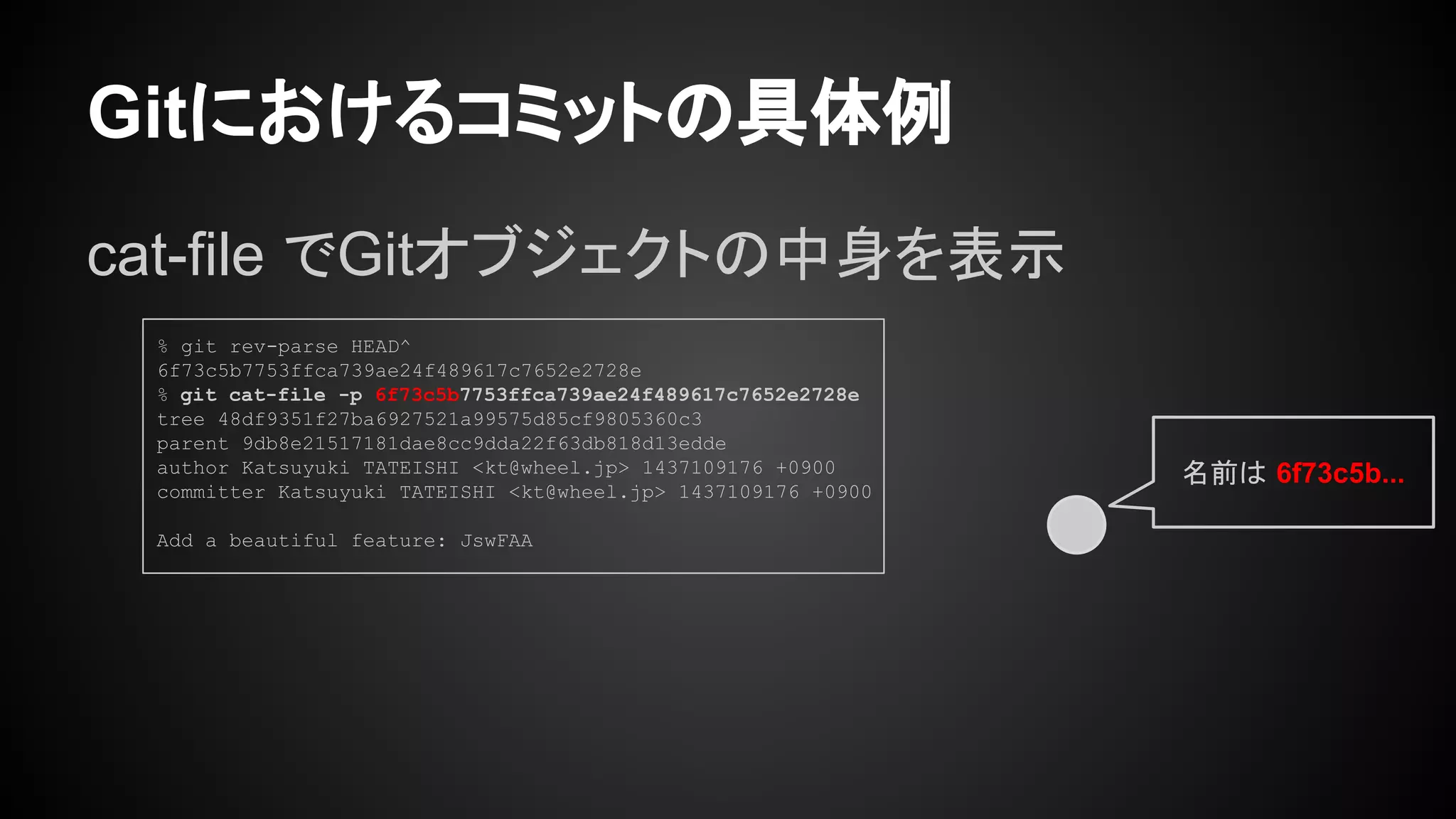 Gitにおけるコミットの具体例
cat-file でGitオブジェクトの中身を表示
% git rev-parse HEAD^
6f73c5b7753ffca739ae24f489617c7652e2728e
% git cat-file -p 6f73c5b7753ffca739ae24f489617c7652e2728e
tree 48df9351f27ba6927521a99575d85cf9805360c3
parent 9db8e21517181dae8cc9dda22f63db818d13edde
author Katsuyuki TATEISHI <kt@wheel.jp> 1437109176 +0900
committer Katsuyuki TATEISHI <kt@wheel.jp> 1437109176 +0900
Add a beautiful feature: JswFAA
名前は 6f73c5b...
 