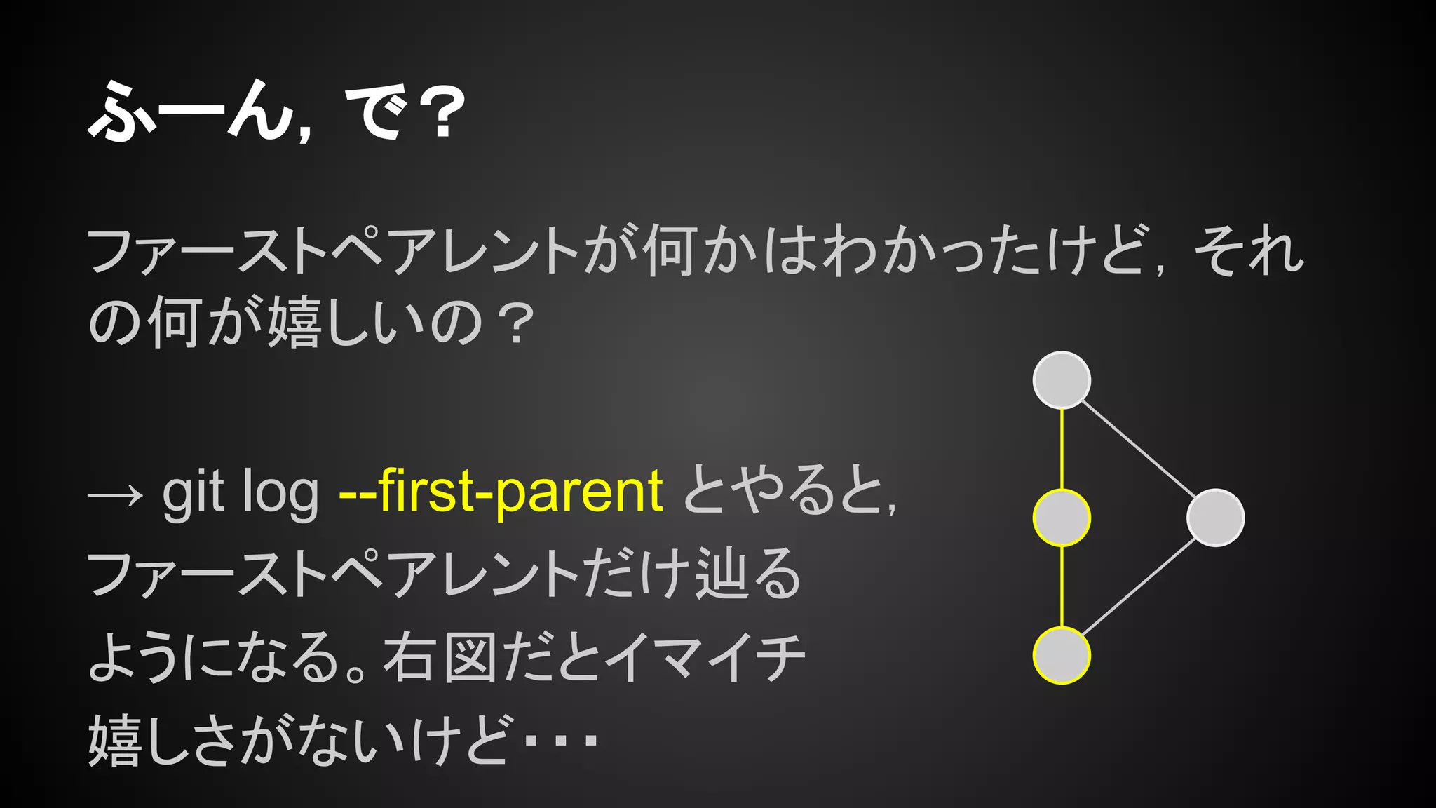 ふーん，で？
ファーストペアレントが何かはわかったけど，それ
の何が嬉しいの？
→ git log --first-parent とやると，
ファーストペアレントだけ辿る
ようになる。右図だとイマイチ
嬉しさがないけど・・・
 