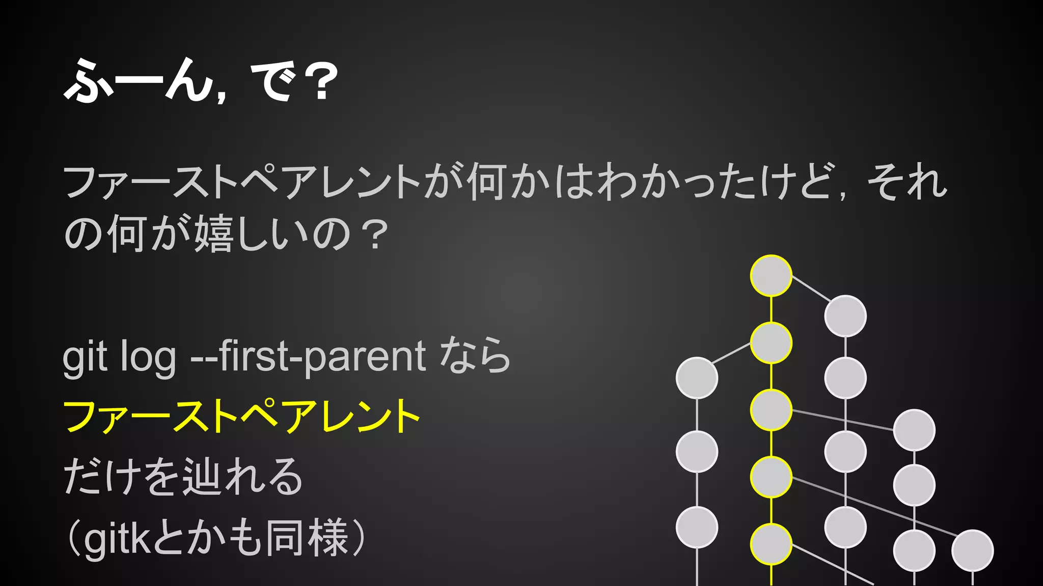 ファーストペアレントが何かはわかったけど，それ
の何が嬉しいの？
git log --first-parent なら
ファーストペアレント
だけを辿れる
（gitkとかも同様）
ふーん，で？
 