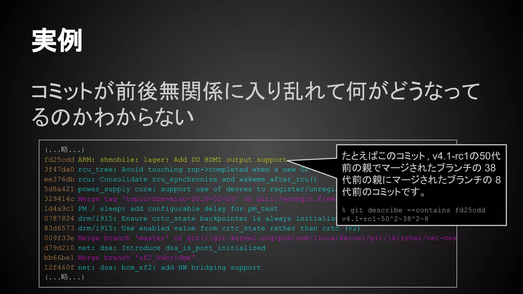 コミットが前後無関係に入り乱れて何がどうなって
るのかわからない
実例
(...略...)
fd25cdd ARM: shmobile: lager: Add DU HDMI output support
3f47da0 rcu_tree: Avoid touching rnp->completed when a new GP is started
ee376db rcu: Consolidate rcu_synchronize and wakeme_after_rcu()
5d8a421 power_supply core: support use of devres to register/unregister a power supply.
329414c Merge tag 'topic/drm-misc-2015-02-25' of git://anongit.freedesktop.org/drm-intel into d
1d4a9c1 PM / sleep: add configurable delay for pm_test
0787824 drm/i915: Ensure crtc_state backpointer is always initialized
83d6573 drm/i915: Use enabled value from crtc_state rather than crtc (v2)
009f33e Merge branch 'master' of git://git.kernel.org/pub/scm/linux/kernel/git/jkirsher/net-nex
d79d210 net: dsa: Introduce dsa_is_port_initialized
bb66be1 Merge branch 'sf2_hwbridge'
12f460f net: dsa: bcm_sf2: add HW bridging support
(...略...)
たとえばこのコミット , v4.1-rc1の50代
前の親でマージされたブランチの 38
代前の親にマージされたブランチの 8
代前のコミットです。
% git describe --contains fd25cdd
v4.1-rc1~50^2~38^2~8
 