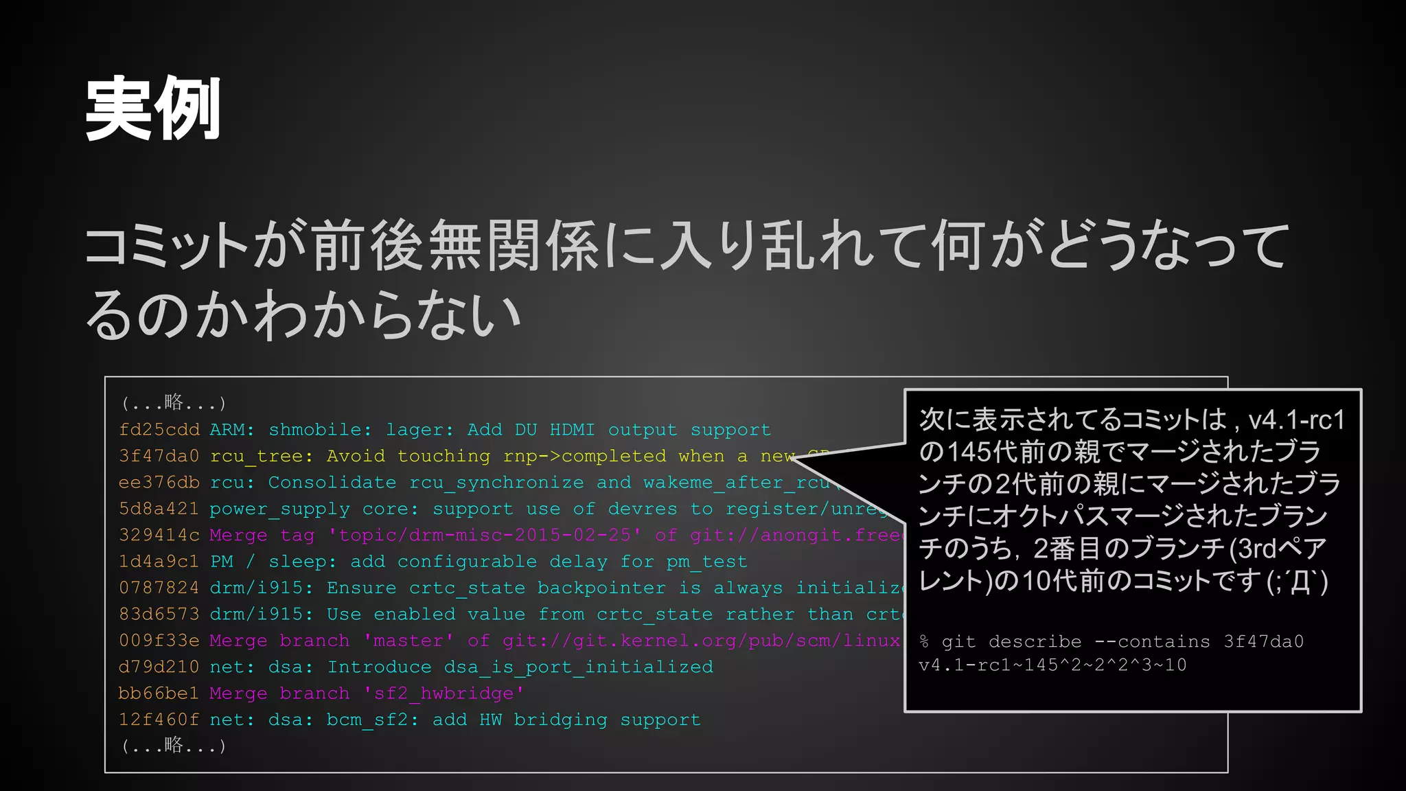 コミットが前後無関係に入り乱れて何がどうなって
るのかわからない
実例
(...略...)
fd25cdd ARM: shmobile: lager: Add DU HDMI output support
3f47da0 rcu_tree: Avoid touching rnp->completed when a new GP is started
ee376db rcu: Consolidate rcu_synchronize and wakeme_after_rcu()
5d8a421 power_supply core: support use of devres to register/unregister a power supply.
329414c Merge tag 'topic/drm-misc-2015-02-25' of git://anongit.freedesktop.org/drm-intel into d
1d4a9c1 PM / sleep: add configurable delay for pm_test
0787824 drm/i915: Ensure crtc_state backpointer is always initialized
83d6573 drm/i915: Use enabled value from crtc_state rather than crtc (v2)
009f33e Merge branch 'master' of git://git.kernel.org/pub/scm/linux/kernel/git/jkirsher/net-nex
d79d210 net: dsa: Introduce dsa_is_port_initialized
bb66be1 Merge branch 'sf2_hwbridge'
12f460f net: dsa: bcm_sf2: add HW bridging support
(...略...)
次に表示されてるコミットは , v4.1-rc1
の145代前の親でマージされたブラ
ンチの2代前の親にマージされたブラ
ンチにオクトパスマージされたブラン
チのうち，2番目のブランチ(3rdペア
レント)の10代前のコミットです(;´Д`)
% git describe --contains 3f47da0
v4.1-rc1~145^2~2^2^3~10
 