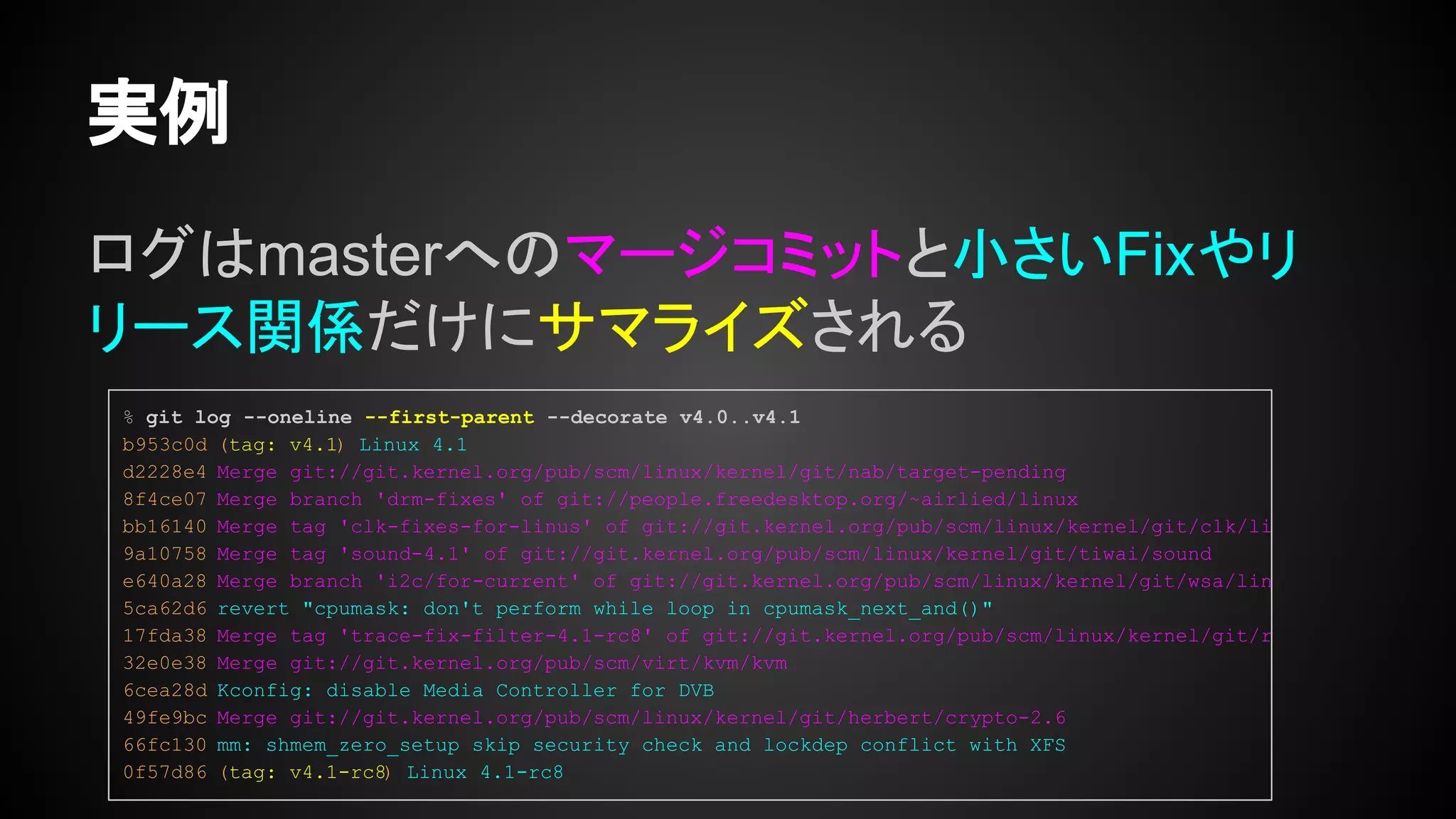 ログはmasterへのマージコミットと小さいFixやリ
リース関係だけにサマライズされる
実例
% git log --oneline --first-parent --decorate v4.0..v4.1
b953c0d (tag: v4.1) Linux 4.1
d2228e4 Merge git://git.kernel.org/pub/scm/linux/kernel/git/nab/target-pending
8f4ce07 Merge branch 'drm-fixes' of git://people.freedesktop.org/~airlied/linux
bb16140 Merge tag 'clk-fixes-for-linus' of git://git.kernel.org/pub/scm/linux/kernel/git/clk/li
9a10758 Merge tag 'sound-4.1' of git://git.kernel.org/pub/scm/linux/kernel/git/tiwai/sound
e640a28 Merge branch 'i2c/for-current' of git://git.kernel.org/pub/scm/linux/kernel/git/wsa/lin
5ca62d6 revert "cpumask: don't perform while loop in cpumask_next_and()"
17fda38 Merge tag 'trace-fix-filter-4.1-rc8' of git://git.kernel.org/pub/scm/linux/kernel/git/r
32e0e38 Merge git://git.kernel.org/pub/scm/virt/kvm/kvm
6cea28d Kconfig: disable Media Controller for DVB
49fe9bc Merge git://git.kernel.org/pub/scm/linux/kernel/git/herbert/crypto-2.6
66fc130 mm: shmem_zero_setup skip security check and lockdep conflict with XFS
0f57d86 (tag: v4.1-rc8) Linux 4.1-rc8
 