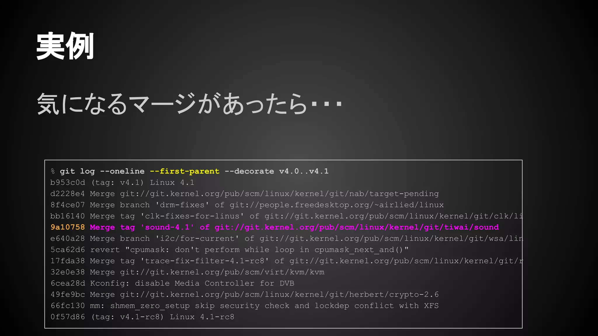 気になるマージがあったら・・・
実例
% git log --oneline --first-parent --decorate v4.0..v4.1
b953c0d (tag: v4.1) Linux 4.1
d2228e4 Merge git://git.kernel.org/pub/scm/linux/kernel/git/nab/target-pending
8f4ce07 Merge branch 'drm-fixes' of git://people.freedesktop.org/~airlied/linux
bb16140 Merge tag 'clk-fixes-for-linus' of git://git.kernel.org/pub/scm/linux/kernel/git/clk/li
9a10758 Merge tag 'sound-4.1' of git://git.kernel.org/pub/scm/linux/kernel/git/tiwai/sound
e640a28 Merge branch 'i2c/for-current' of git://git.kernel.org/pub/scm/linux/kernel/git/wsa/lin
5ca62d6 revert "cpumask: don't perform while loop in cpumask_next_and()"
17fda38 Merge tag 'trace-fix-filter-4.1-rc8' of git://git.kernel.org/pub/scm/linux/kernel/git/r
32e0e38 Merge git://git.kernel.org/pub/scm/virt/kvm/kvm
6cea28d Kconfig: disable Media Controller for DVB
49fe9bc Merge git://git.kernel.org/pub/scm/linux/kernel/git/herbert/crypto-2.6
66fc130 mm: shmem_zero_setup skip security check and lockdep conflict with XFS
0f57d86 (tag: v4.1-rc8) Linux 4.1-rc8
 