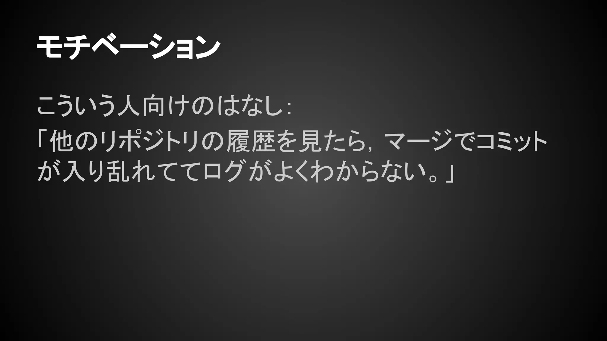 モチベーション
こういう人向けのはなし：
「他のリポジトリの履歴を見たら，マージでコミット
が入り乱れててログがよくわからない。」
 