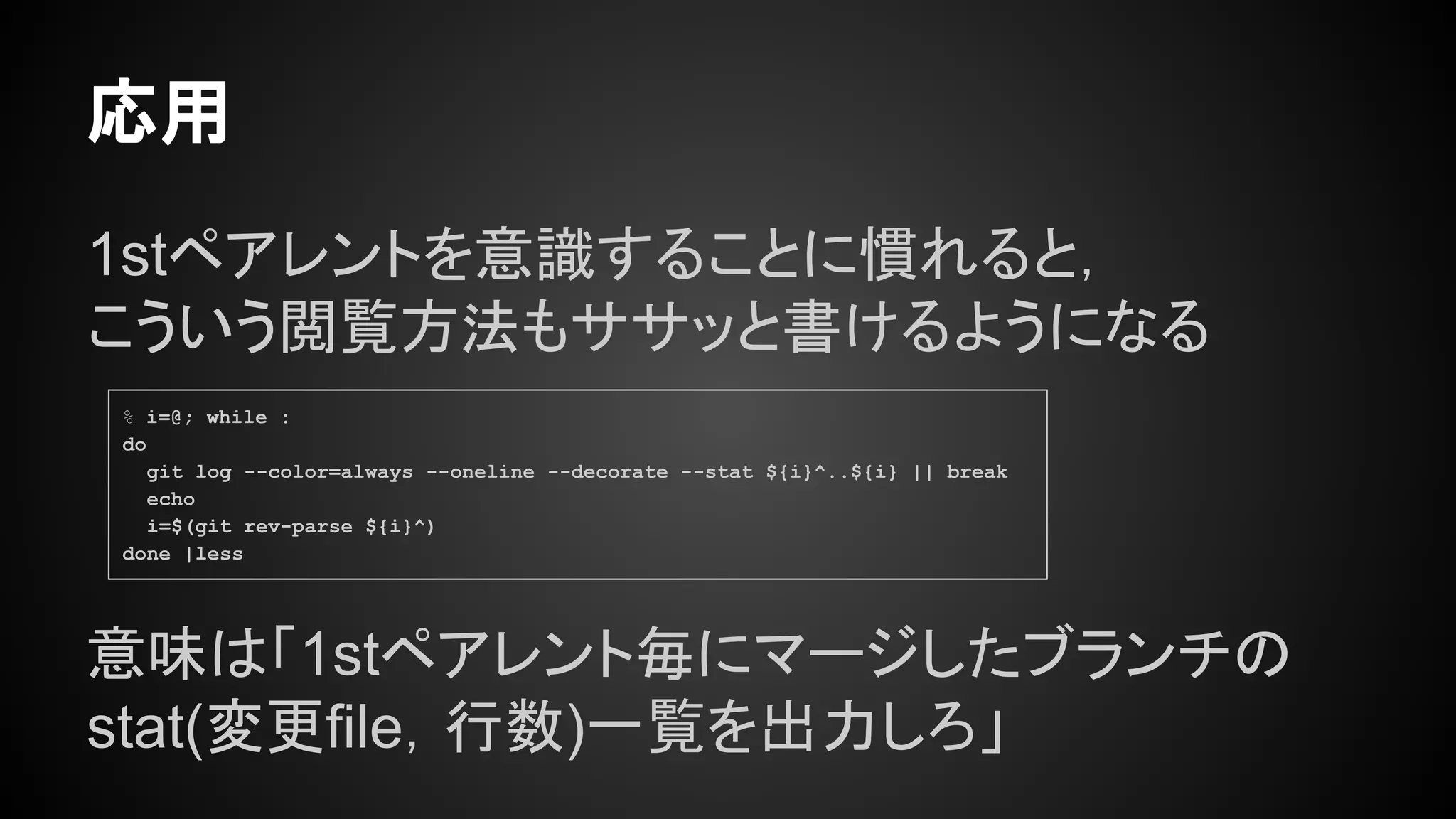 1stペアレントを意識することに慣れると，
こういう閲覧方法もササッと書けるようになる
応用
% i=@; while :
do
git log --color=always --oneline --decorate --stat ${i}^..${i} || break
echo
i=$(git rev-parse ${i}^)
done |less
意味は「1stペアレント毎にマージしたブランチの
stat(変更file，行数)一覧を出力しろ」
 