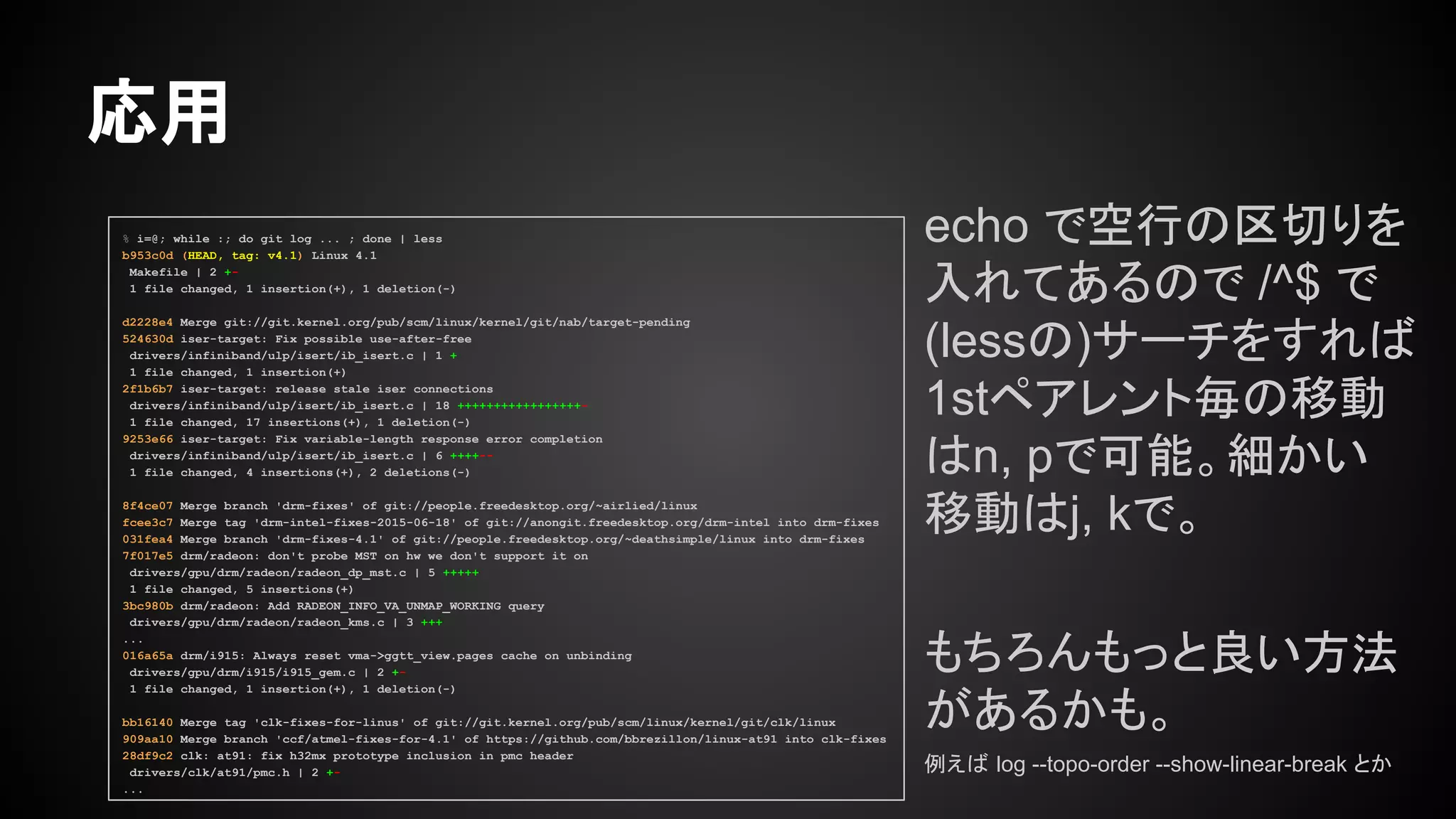 echo で空行の区切りを
入れてあるので /^$ で
(lessの)サーチをすれば
1stペアレント毎の移動
はn, pで可能。細かい
移動はj, kで。
もちろんもっと良い方法
があるかも。
例えば log --topo-order --show-linear-break とか
応用
% i=@; while :; do git log ... ; done | less
b953c0d (HEAD, tag: v4.1) Linux 4.1
Makefile | 2 +-
1 file changed, 1 insertion(+), 1 deletion(-)
d2228e4 Merge git://git.kernel.org/pub/scm/linux/kernel/git/nab/target-pending
524630d iser-target: Fix possible use-after-free
drivers/infiniband/ulp/isert/ib_isert.c | 1 +
1 file changed, 1 insertion(+)
2f1b6b7 iser-target: release stale iser connections
drivers/infiniband/ulp/isert/ib_isert.c | 18 +++++++++++++++++-
1 file changed, 17 insertions(+), 1 deletion(-)
9253e66 iser-target: Fix variable-length response error completion
drivers/infiniband/ulp/isert/ib_isert.c | 6 ++++--
1 file changed, 4 insertions(+), 2 deletions(-)
8f4ce07 Merge branch 'drm-fixes' of git://people.freedesktop.org/~airlied/linux
fcee3c7 Merge tag 'drm-intel-fixes-2015-06-18' of git://anongit.freedesktop.org/drm-intel into drm-fixes
031fea4 Merge branch 'drm-fixes-4.1' of git://people.freedesktop.org/~deathsimple/linux into drm-fixes
7f017e5 drm/radeon: don't probe MST on hw we don't support it on
drivers/gpu/drm/radeon/radeon_dp_mst.c | 5 +++++
1 file changed, 5 insertions(+)
3bc980b drm/radeon: Add RADEON_INFO_VA_UNMAP_WORKING query
drivers/gpu/drm/radeon/radeon_kms.c | 3 +++
...
016a65a drm/i915: Always reset vma->ggtt_view.pages cache on unbinding
drivers/gpu/drm/i915/i915_gem.c | 2 +-
1 file changed, 1 insertion(+), 1 deletion(-)
bb16140 Merge tag 'clk-fixes-for-linus' of git://git.kernel.org/pub/scm/linux/kernel/git/clk/linux
909aa10 Merge branch 'ccf/atmel-fixes-for-4.1' of https://github.com/bbrezillon/linux-at91 into clk-fixes
28df9c2 clk: at91: fix h32mx prototype inclusion in pmc header
drivers/clk/at91/pmc.h | 2 +-
...
 