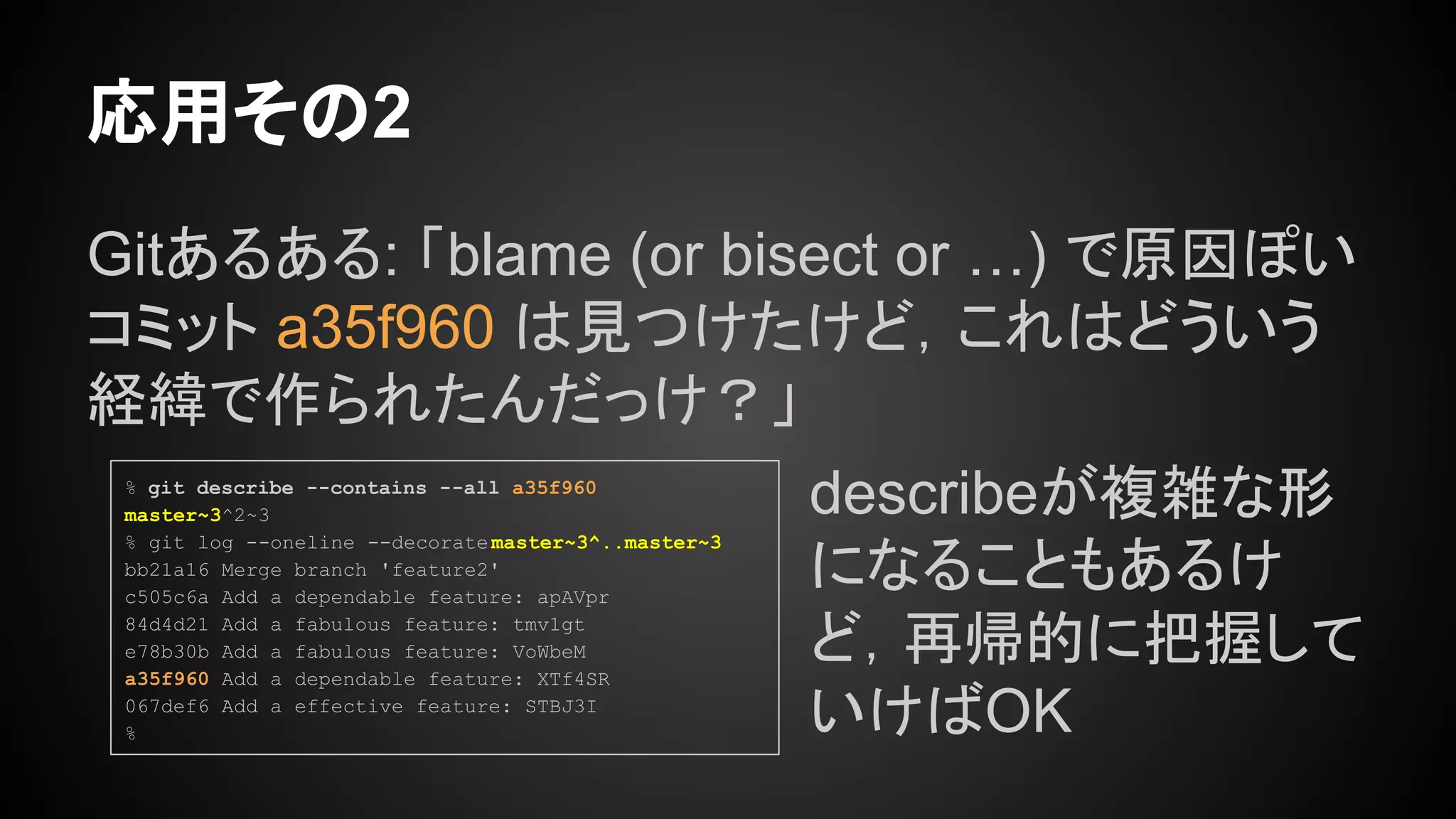 Gitあるある: 「blame (or bisect or …) で原因ぽい
コミット a35f960 は見つけたけど，これはどういう
経緯で作られたんだっけ？」
応用その2
% git describe --contains --all a35f960
master~3^2~3
% git log --oneline --decoratemaster~3^..master~3
bb21a16 Merge branch 'feature2'
c505c6a Add a dependable feature: apAVpr
84d4d21 Add a fabulous feature: tmv1gt
e78b30b Add a fabulous feature: VoWbeM
a35f960 Add a dependable feature: XTf4SR
067def6 Add a effective feature: STBJ3I
%
describeが複雑な形
になることもあるけ
ど，再帰的に把握して
いけばOK
 