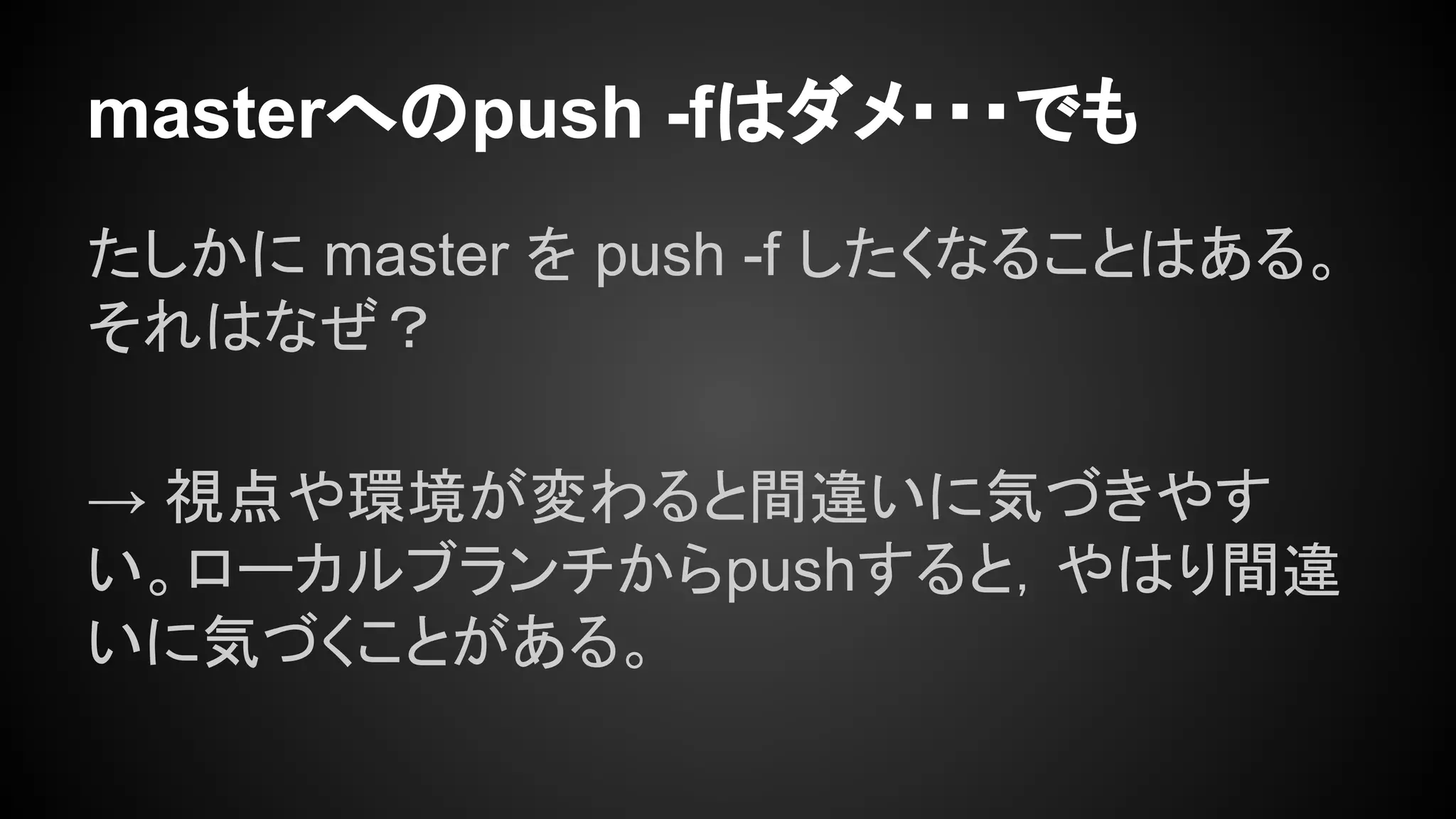 masterへのpush -fはダメ・・・でも
たしかに master を push -f したくなることはある。
それはなぜ？
→ 視点や環境が変わると間違いに気づきやす
い。ローカルブランチからpushすると，やはり間違
いに気づくことがある。
 