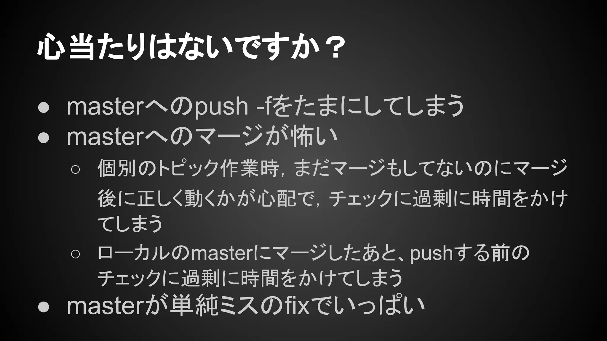 心当たりはないですか？
● masterへのpush -fをたまにしてしまう
● masterへのマージが怖い
○ 個別のトピック作業時，まだマージもしてないのにマージ
後に正しく動くかが心配で，チェックに過剰に時間をかけ
てしまう
○ ローカルのmasterにマージしたあと、pushする前の
チェックに過剰に時間をかけてしまう
● masterが単純ミスのfixでいっぱい
 