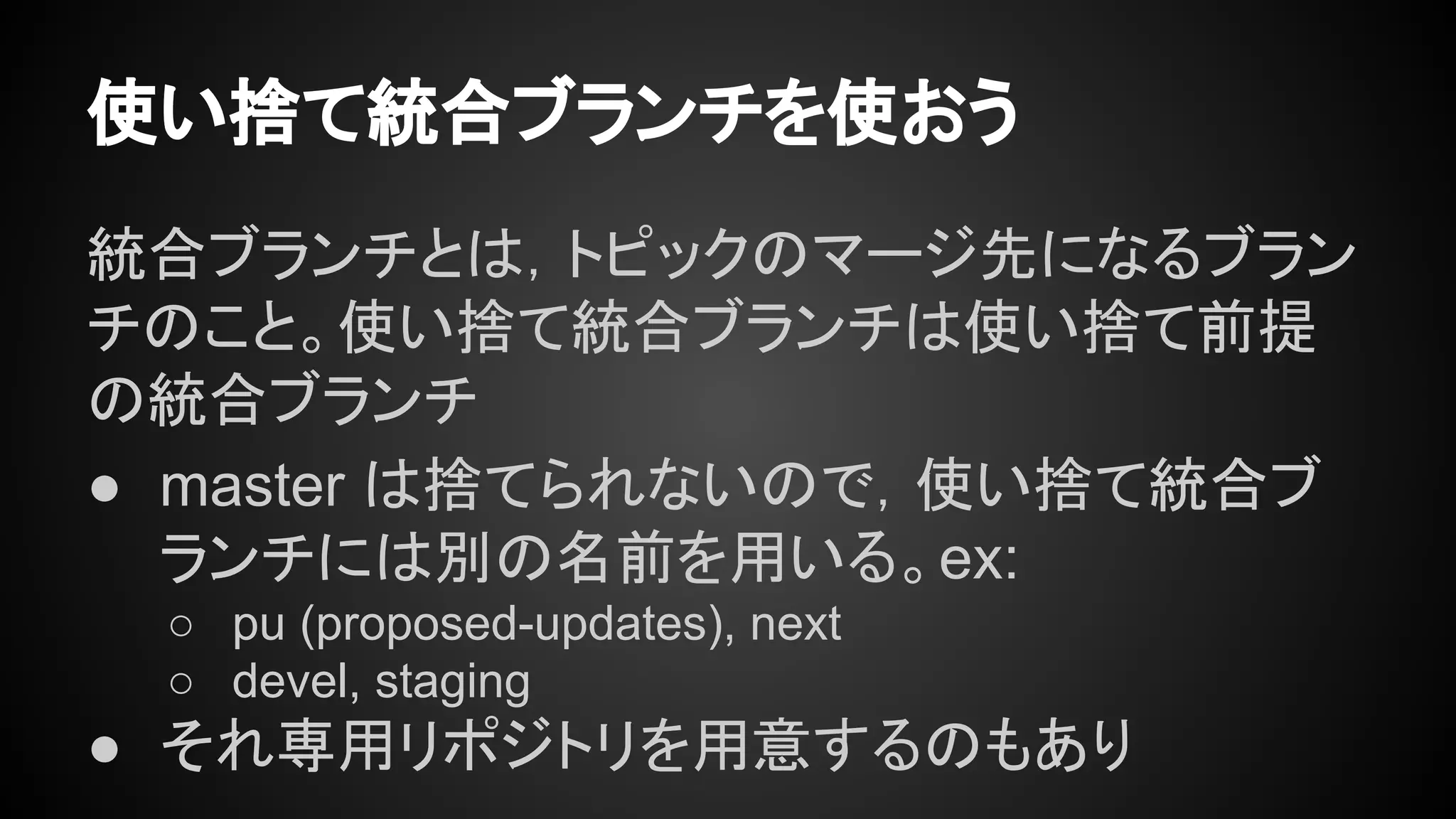 使い捨て統合ブランチを使おう
統合ブランチとは，トピックのマージ先になるブラン
チのこと。使い捨て統合ブランチは使い捨て前提
の統合ブランチ
● master は捨てられないので，使い捨て統合ブ
ランチには別の名前を用いる。ex:
○ pu (proposed-updates), next
○ devel, staging
● それ専用リポジトリを用意するのもあり
 