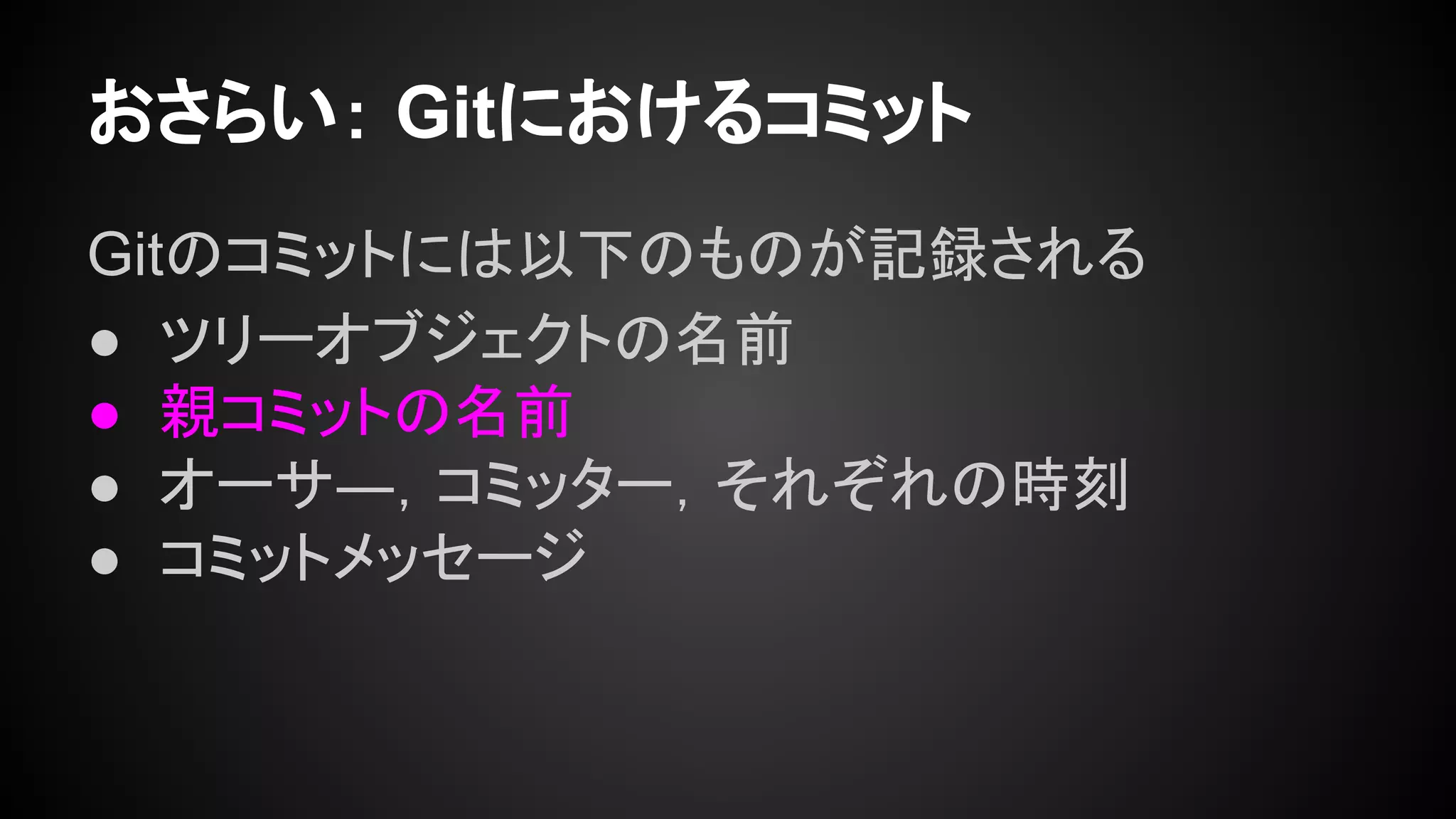 おさらい： Gitにおけるコミット
Gitのコミットには以下のものが記録される
● ツリーオブジェクトの名前
● 親コミットの名前
● オーサ―，コミッター，それぞれの時刻
● コミットメッセージ
 