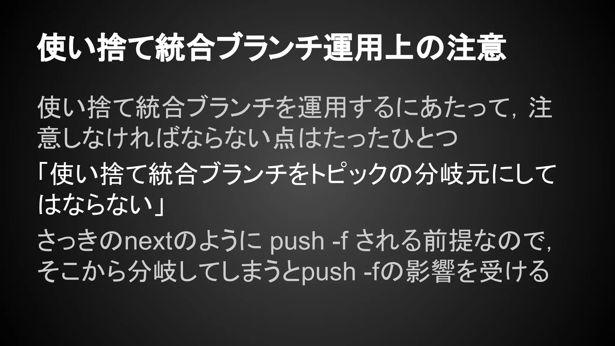 使い捨て統合ブランチ運用上の注意
使い捨て統合ブランチを運用するにあたって，注
意しなければならない点はたったひとつ
「使い捨て統合ブランチをトピックの分岐元にして
はならない」
さっきのnextのように push -f される前提なので，
そこから分岐してしまうとpush -fの影響を受ける
 