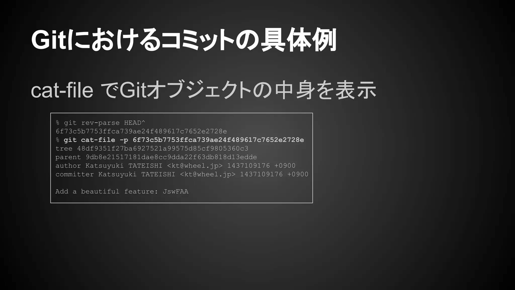 Gitにおけるコミットの具体例
cat-file でGitオブジェクトの中身を表示
% git rev-parse HEAD^
6f73c5b7753ffca739ae24f489617c7652e2728e
% git cat-file -p 6f73c5b7753ffca739ae24f489617c7652e2728e
tree 48df9351f27ba6927521a99575d85cf9805360c3
parent 9db8e21517181dae8cc9dda22f63db818d13edde
author Katsuyuki TATEISHI <kt@wheel.jp> 1437109176 +0900
committer Katsuyuki TATEISHI <kt@wheel.jp> 1437109176 +0900
Add a beautiful feature: JswFAA
 