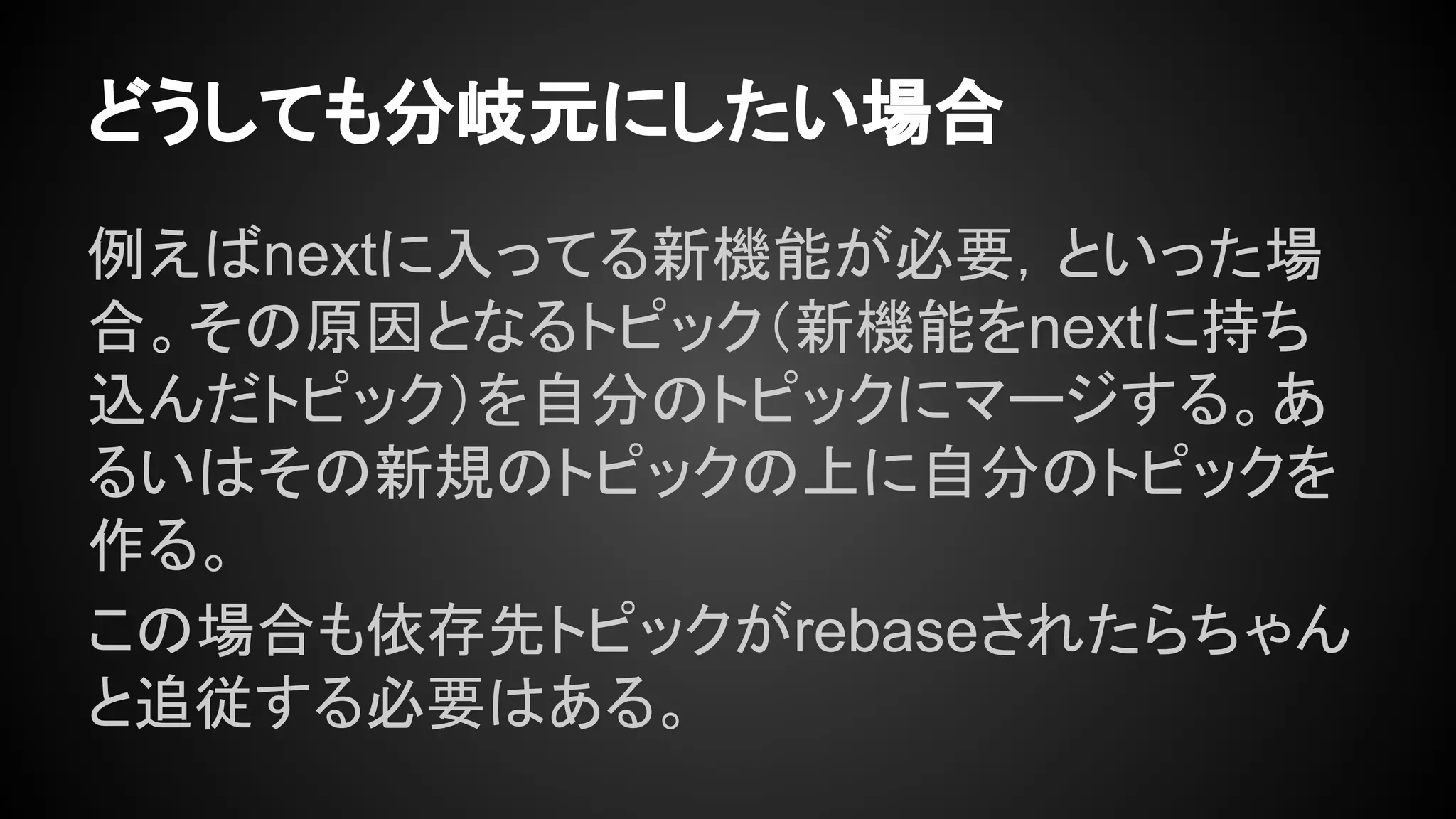 どうしても分岐元にしたい場合
例えばnextに入ってる新機能が必要，といった場
合。その原因となるトピック（新機能をnextに持ち
込んだトピック）を自分のトピックにマージする。あ
るいはその新規のトピックの上に自分のトピックを
作る。
この場合も依存先トピックがrebaseされたらちゃん
と追従する必要はある。
 