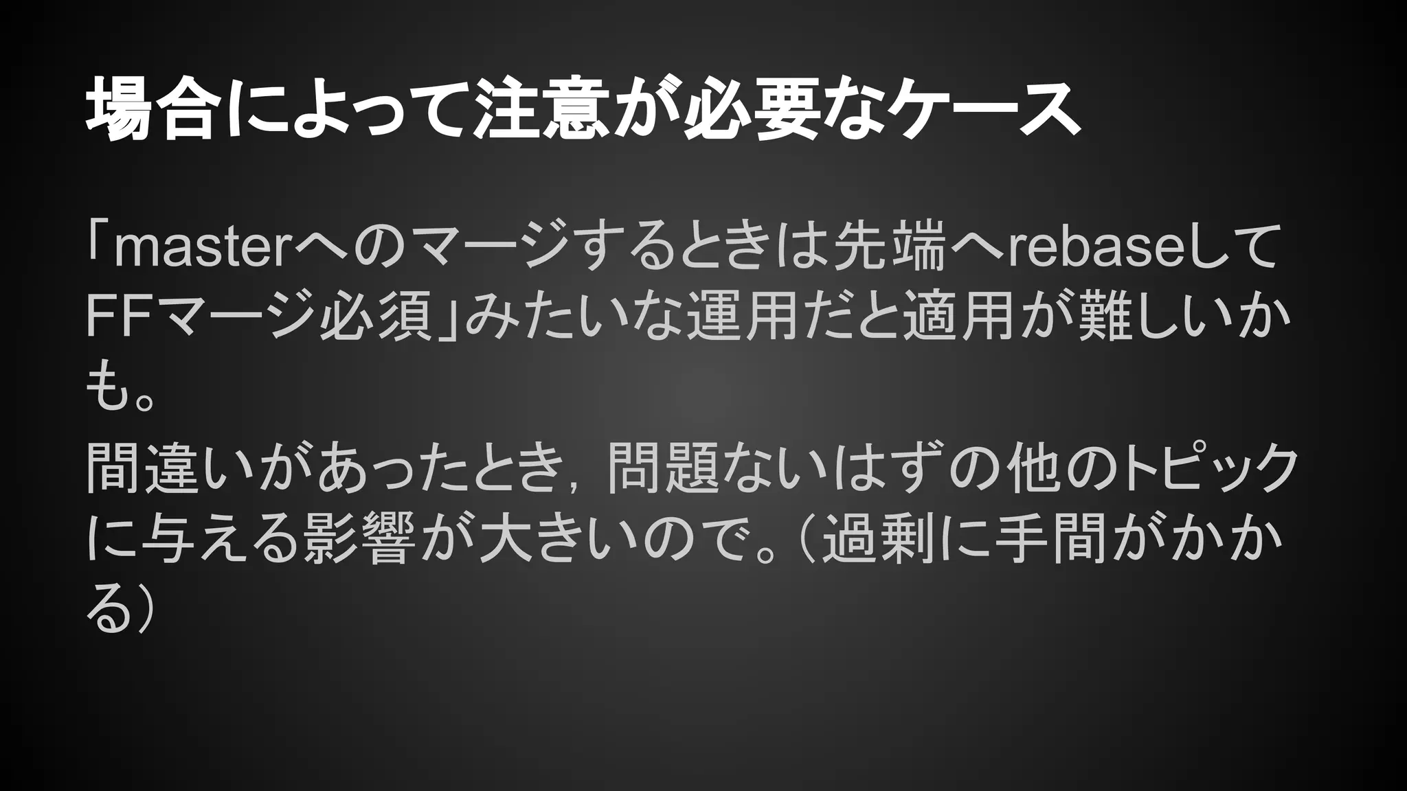 場合によって注意が必要なケース
「masterへのマージするときは先端へrebaseして
FFマージ必須」みたいな運用だと適用が難しいか
も。
間違いがあったとき，問題ないはずの他のトピック
に与える影響が大きいので。（過剰に手間がかか
る）
 