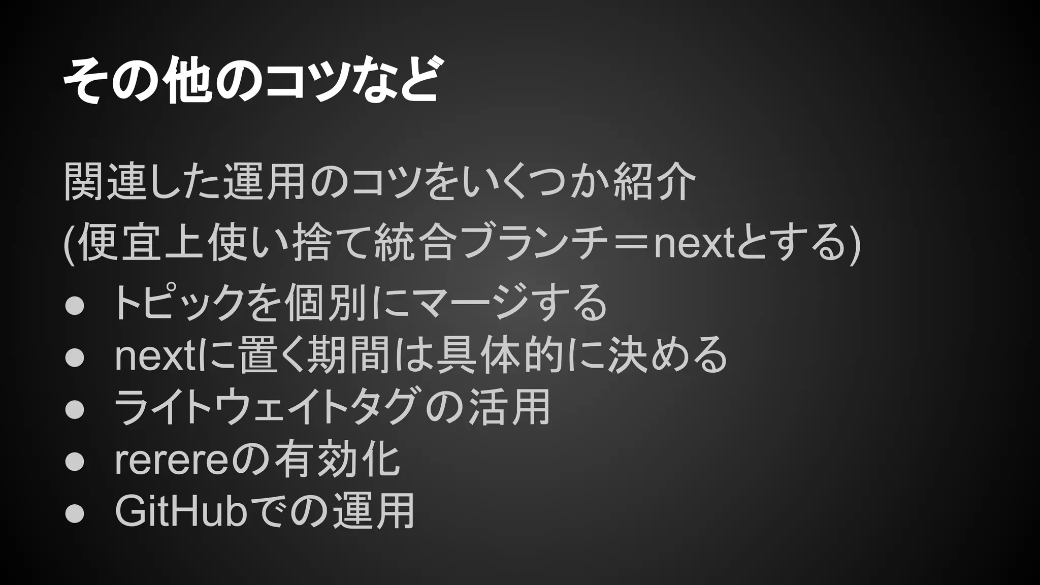 その他のコツなど
関連した運用のコツをいくつか紹介
(便宜上使い捨て統合ブランチ＝nextとする)
● トピックを個別にマージする
● nextに置く期間は具体的に決める
● ライトウェイトタグの活用
● rerereの有効化
● GitHubでの運用
 
