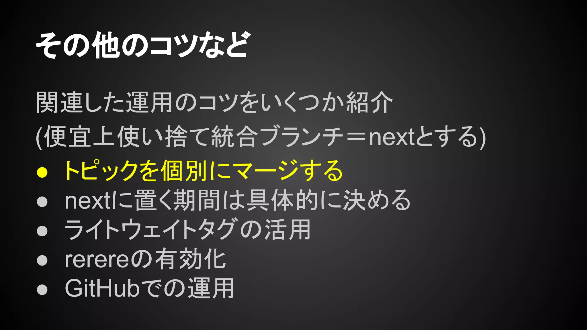 その他のコツなど
関連した運用のコツをいくつか紹介
(便宜上使い捨て統合ブランチ＝nextとする)
● トピックを個別にマージする
● nextに置く期間は具体的に決める
● ライトウェイトタグの活用
● rerereの有効化
● GitHubでの運用
 