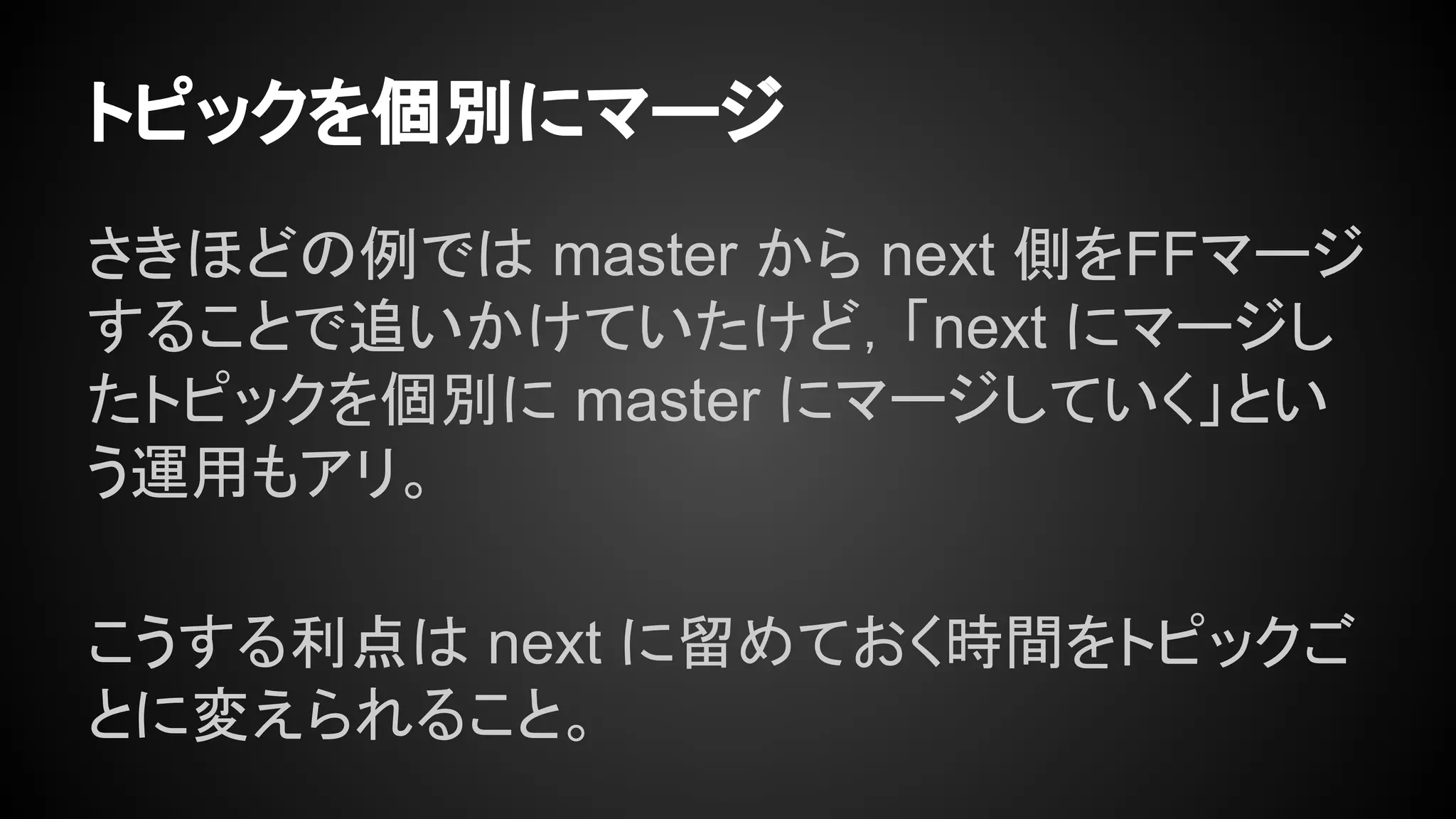 トピックを個別にマージ
さきほどの例では master から next 側をFFマージ
することで追いかけていたけど，「next にマージし
たトピックを個別に master にマージしていく」とい
う運用もアリ。
こうする利点は next に留めておく時間をトピックご
とに変えられること。
 