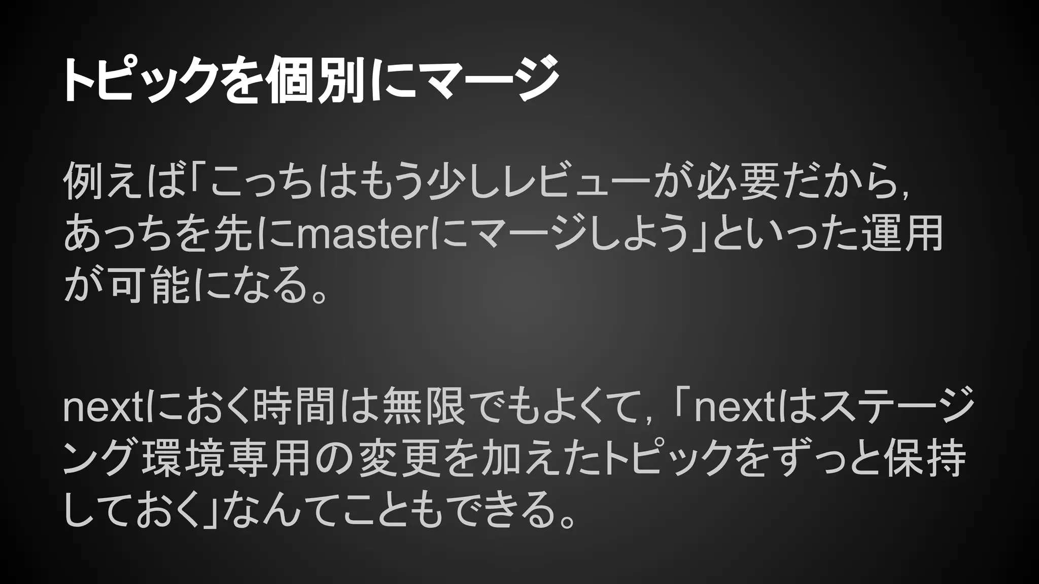 トピックを個別にマージ
例えば「こっちはもう少しレビューが必要だから，
あっちを先にmasterにマージしよう」といった運用
が可能になる。
nextにおく時間は無限でもよくて，「nextはステージ
ング環境専用の変更を加えたトピックをずっと保持
しておく」なんてこともできる。
 