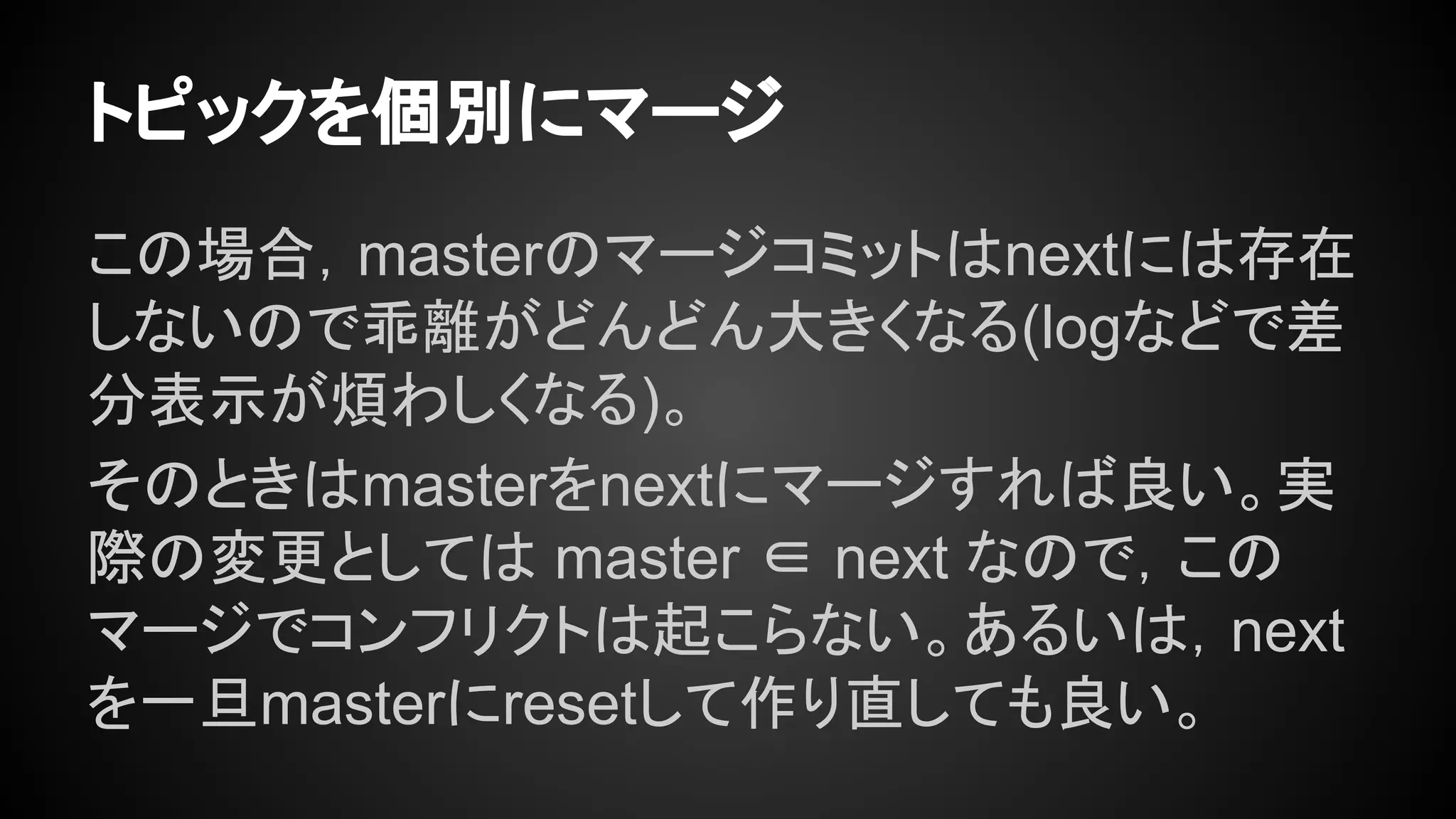トピックを個別にマージ
この場合，masterのマージコミットはnextには存在
しないので乖離がどんどん大きくなる(logなどで差
分表示が煩わしくなる)。
そのときはmasterをnextにマージすれば良い。実
際の変更としては master ∈ next なので，この
マージでコンフリクトは起こらない。あるいは，next
を一旦masterにresetして作り直しても良い。
 