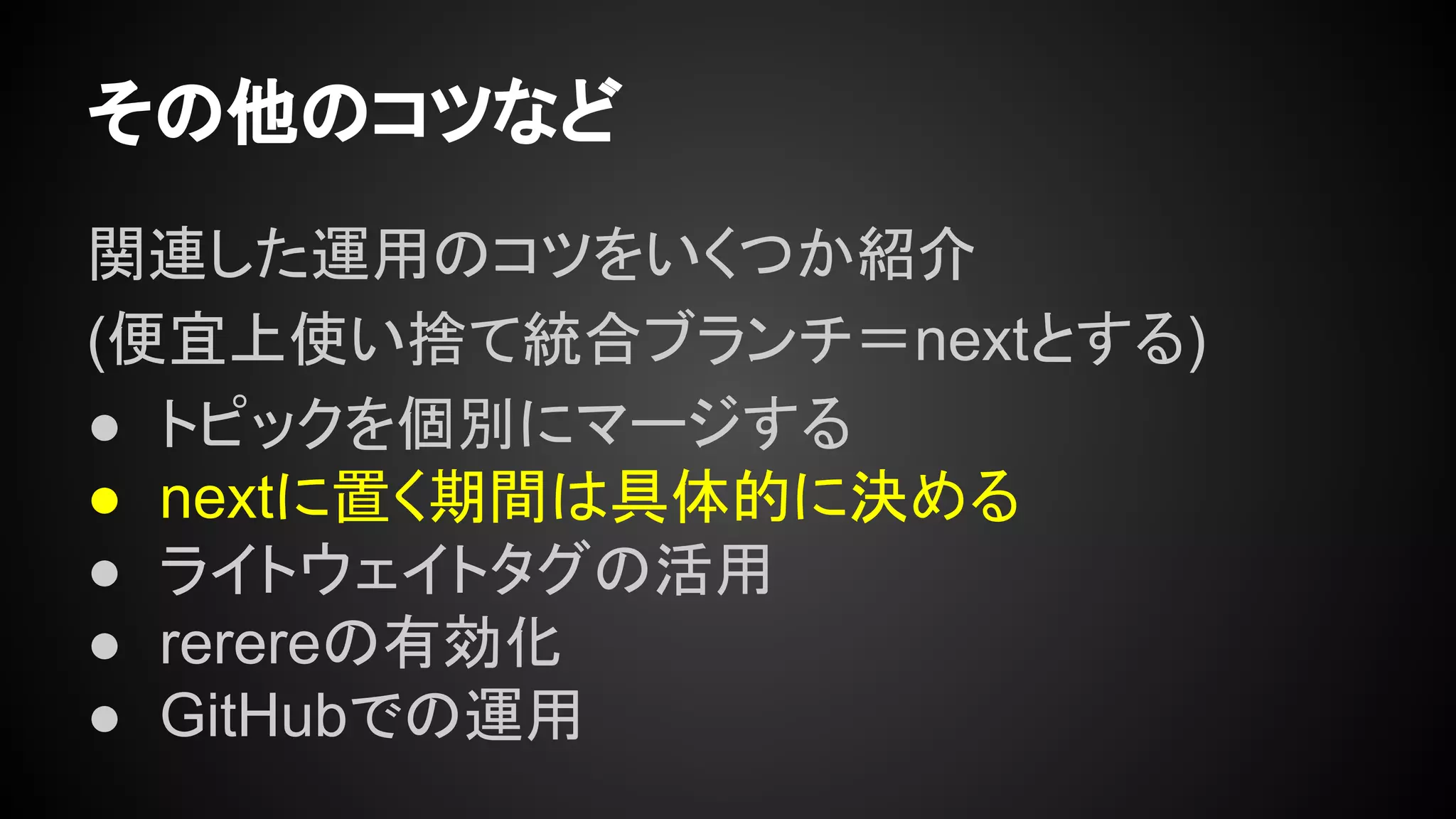 その他のコツなど
関連した運用のコツをいくつか紹介
(便宜上使い捨て統合ブランチ＝nextとする)
● トピックを個別にマージする
● nextに置く期間は具体的に決める
● ライトウェイトタグの活用
● rerereの有効化
● GitHubでの運用
 