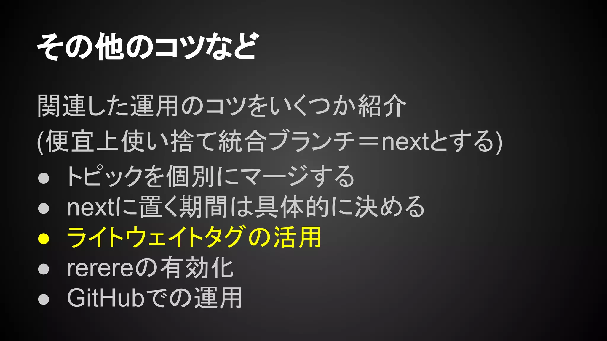 その他のコツなど
関連した運用のコツをいくつか紹介
(便宜上使い捨て統合ブランチ＝nextとする)
● トピックを個別にマージする
● nextに置く期間は具体的に決める
● ライトウェイトタグの活用
● rerereの有効化
● GitHubでの運用
 