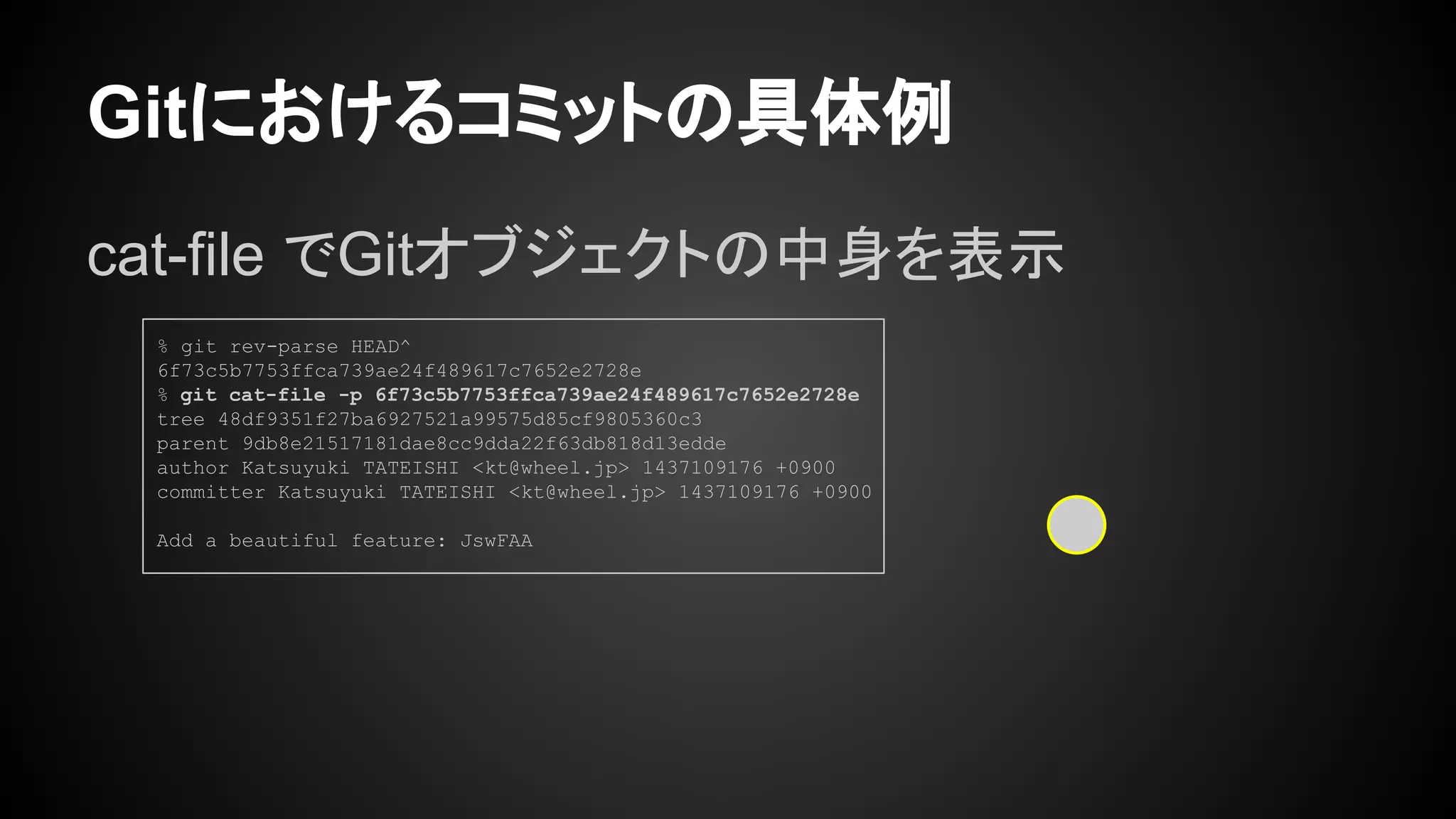 Gitにおけるコミットの具体例
cat-file でGitオブジェクトの中身を表示
% git rev-parse HEAD^
6f73c5b7753ffca739ae24f489617c7652e2728e
% git cat-file -p 6f73c5b7753ffca739ae24f489617c7652e2728e
tree 48df9351f27ba6927521a99575d85cf9805360c3
parent 9db8e21517181dae8cc9dda22f63db818d13edde
author Katsuyuki TATEISHI <kt@wheel.jp> 1437109176 +0900
committer Katsuyuki TATEISHI <kt@wheel.jp> 1437109176 +0900
Add a beautiful feature: JswFAA
 