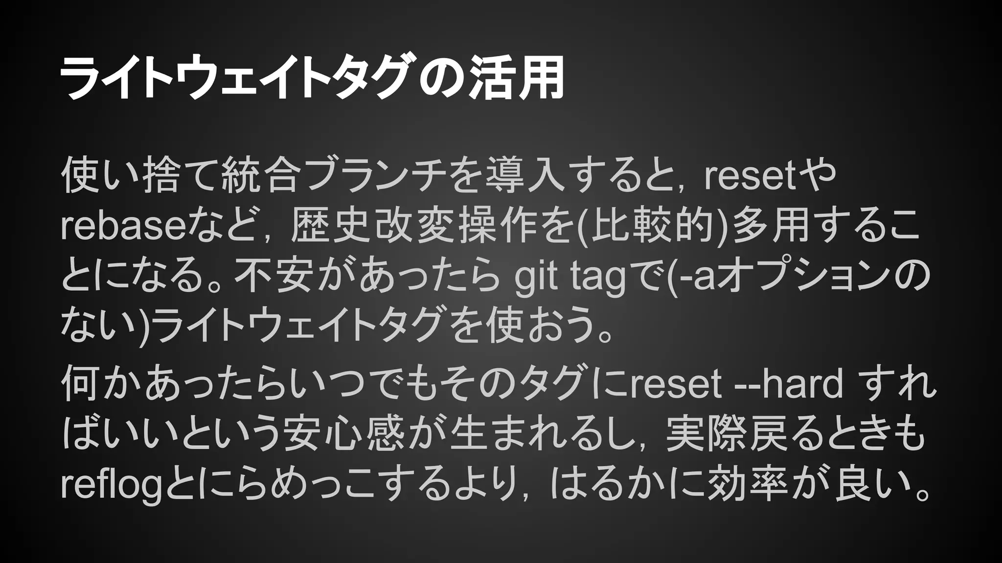 ライトウェイトタグの活用
使い捨て統合ブランチを導入すると，resetや
rebaseなど，歴史改変操作を(比較的)多用するこ
とになる。不安があったら git tagで(-aオプションの
ない)ライトウェイトタグを使おう。
何かあったらいつでもそのタグにreset --hard すれ
ばいいという安心感が生まれるし，実際戻るときも
reflogとにらめっこするより，はるかに効率が良い。
 