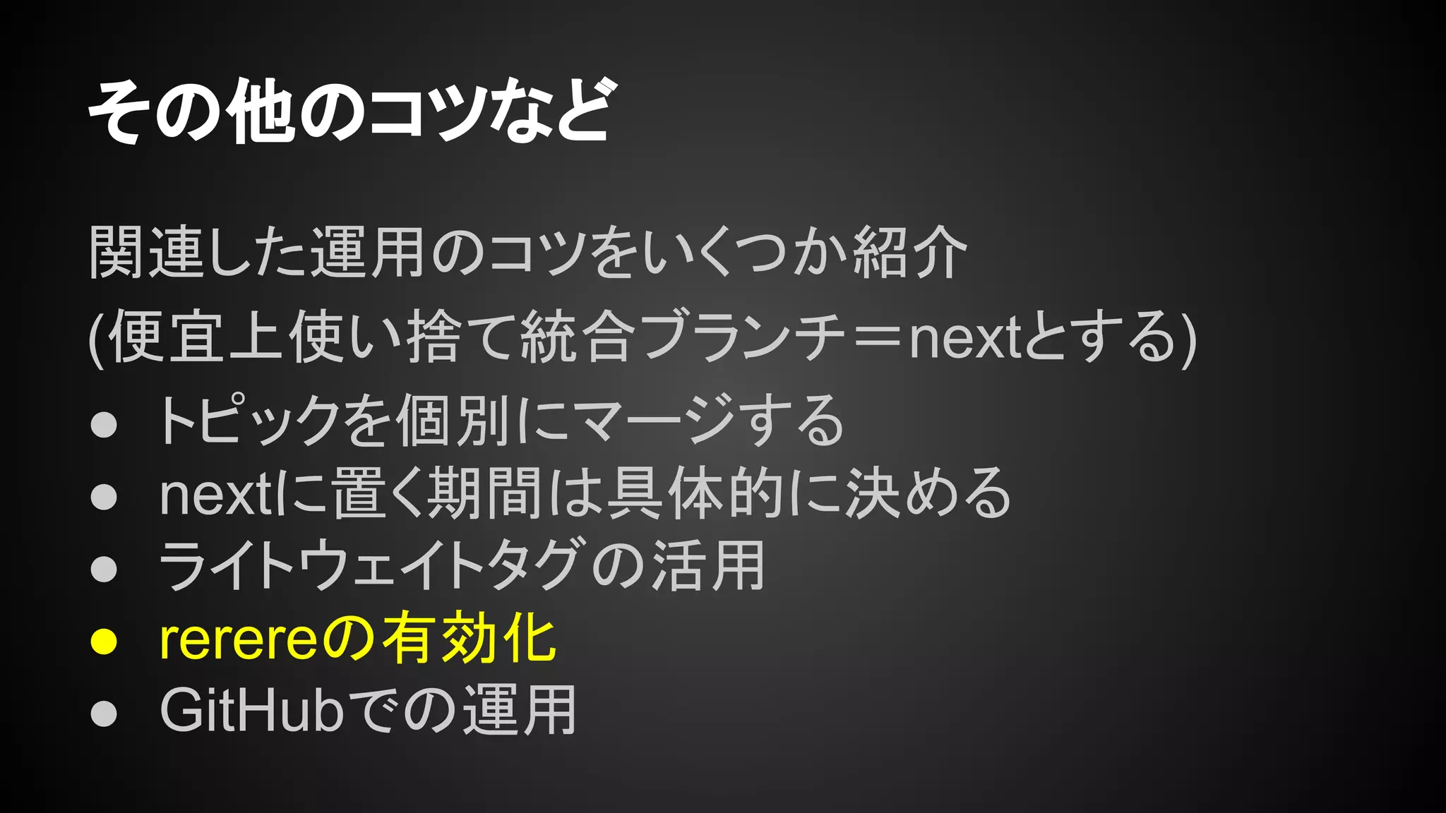 その他のコツなど
関連した運用のコツをいくつか紹介
(便宜上使い捨て統合ブランチ＝nextとする)
● トピックを個別にマージする
● nextに置く期間は具体的に決める
● ライトウェイトタグの活用
● rerereの有効化
● GitHubでの運用
 