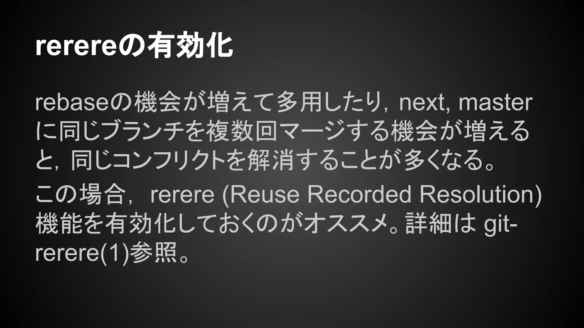 rerereの有効化
rebaseの機会が増えて多用したり，next, master
に同じブランチを複数回マージする機会が増える
と，同じコンフリクトを解消することが多くなる。
この場合， rerere (Reuse Recorded Resolution)
機能を有効化しておくのがオススメ。詳細は git-
rerere(1)参照。
 