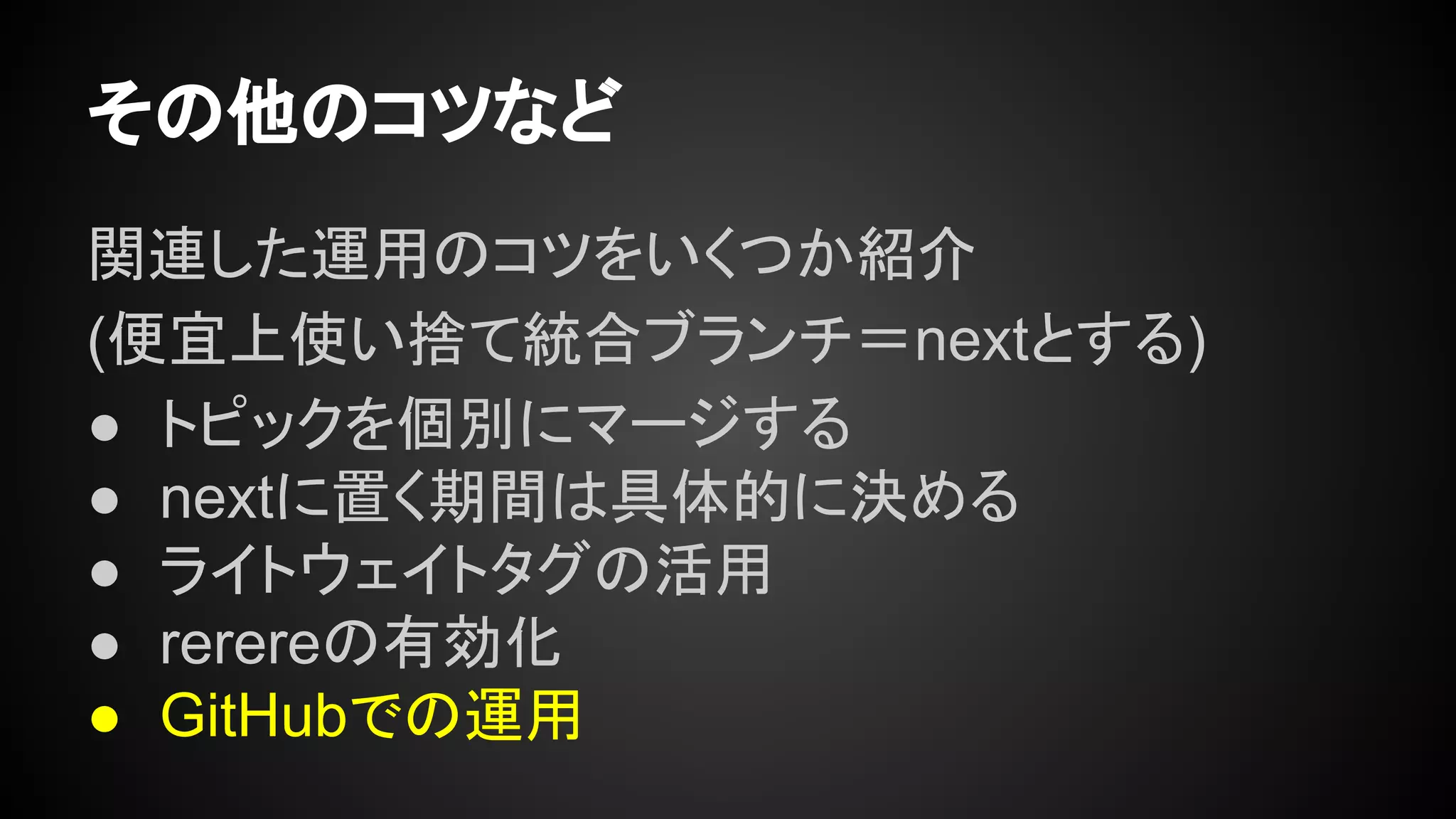 その他のコツなど
関連した運用のコツをいくつか紹介
(便宜上使い捨て統合ブランチ＝nextとする)
● トピックを個別にマージする
● nextに置く期間は具体的に決める
● ライトウェイトタグの活用
● rerereの有効化
● GitHubでの運用
 