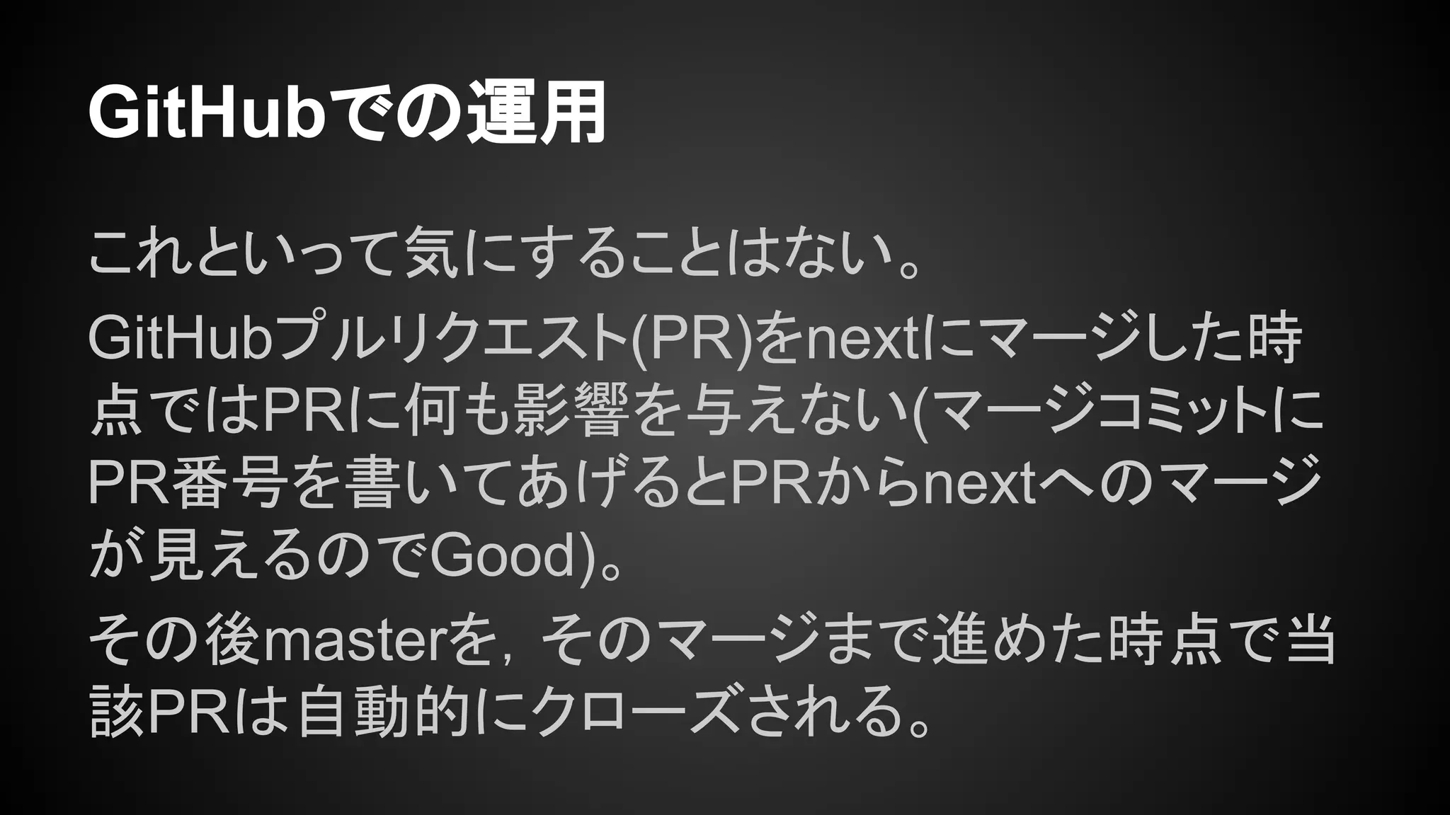 GitHubでの運用
これといって気にすることはない。
GitHubプルリクエスト(PR)をnextにマージした時
点ではPRに何も影響を与えない(マージコミットに
PR番号を書いてあげるとPRからnextへのマージ
が見えるのでGood)。
その後masterを，そのマージまで進めた時点で当
該PRは自動的にクローズされる。
 