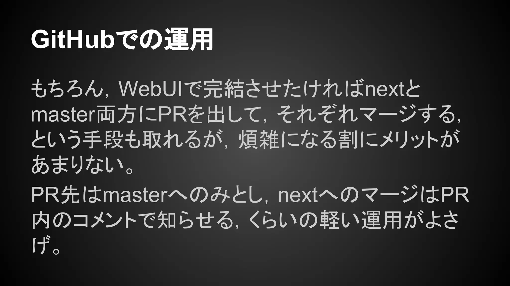 GitHubでの運用
もちろん，WebUIで完結させたければnextと
master両方にPRを出して，それぞれマージする，
という手段も取れるが，煩雑になる割にメリットが
あまりない。
PR先はmasterへのみとし，nextへのマージはPR
内のコメントで知らせる，くらいの軽い運用がよさ
げ。
 