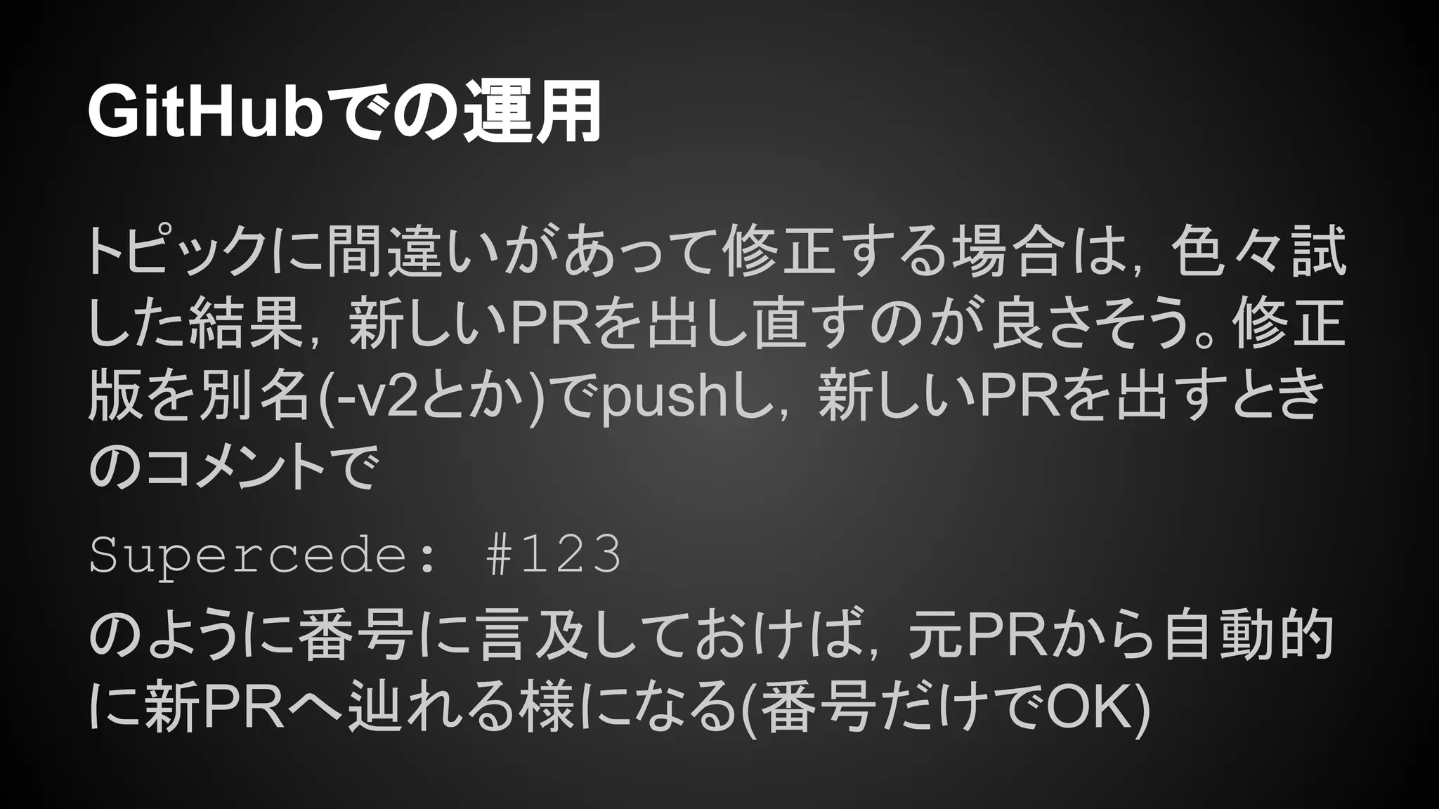 GitHubでの運用
トピックに間違いがあって修正する場合は，色々試
した結果，新しいPRを出し直すのが良さそう。修正
版を別名(-v2とか)でpushし，新しいPRを出すとき
のコメントで
Supercede: #123
のように番号に言及しておけば，元PRから自動的
に新PRへ辿れる様になる(番号だけでOK)
 