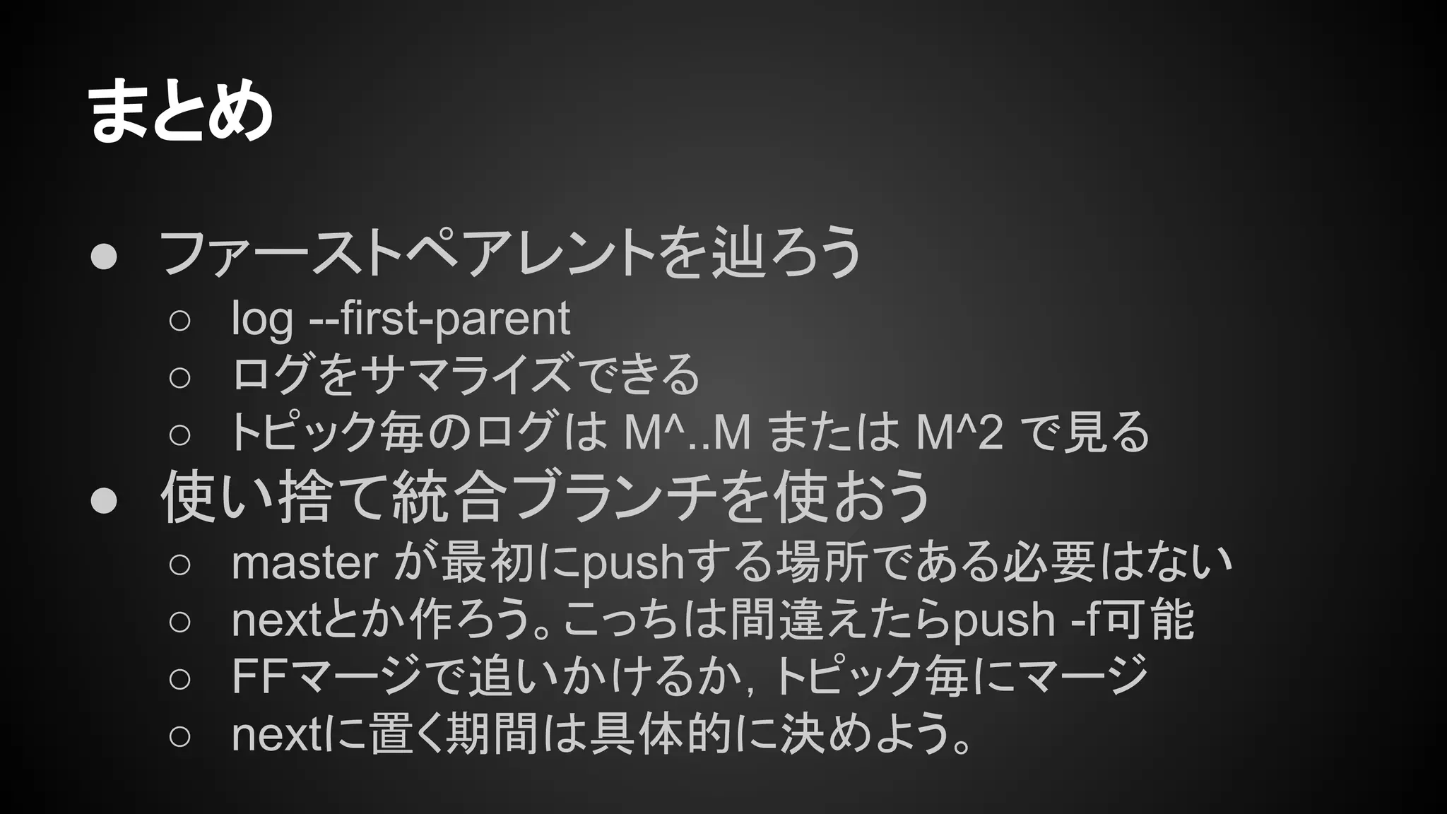 まとめ
● ファーストペアレントを辿ろう
○ log --first-parent
○ ログをサマライズできる
○ トピック毎のログは M^..M または M^2 で見る
● 使い捨て統合ブランチを使おう
○ master が最初にpushする場所である必要はない
○ nextとか作ろう。こっちは間違えたらpush -f可能
○ FFマージで追いかけるか，トピック毎にマージ
○ nextに置く期間は具体的に決めよう。
 