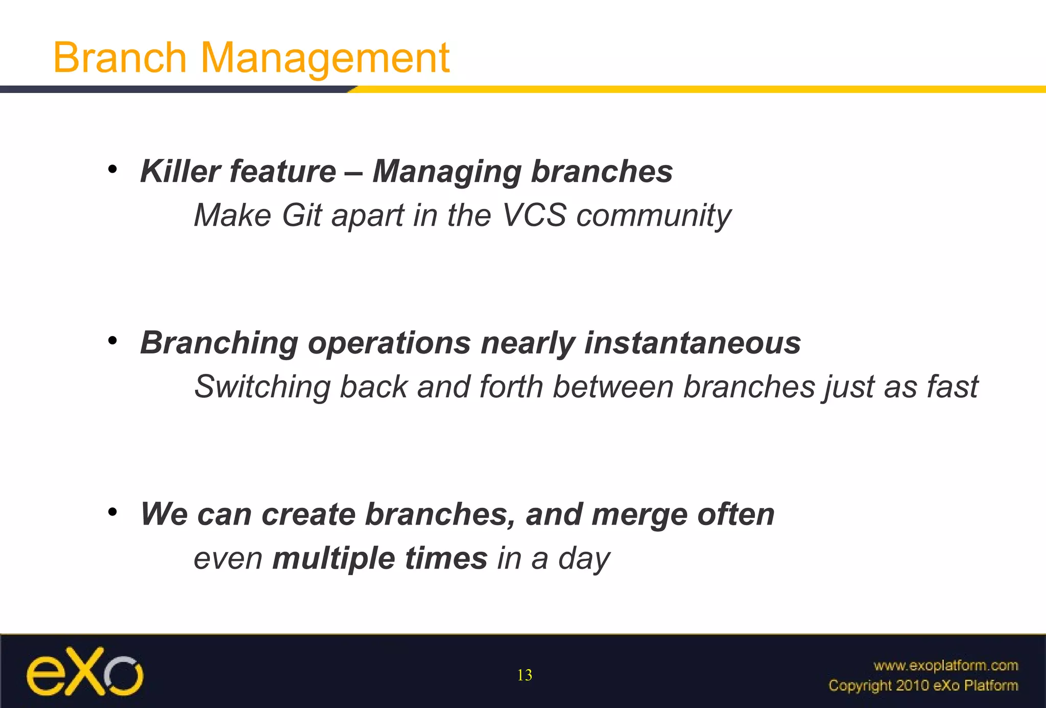 Branch Management

  
      Killer feature – Managing branches
          Make Git apart in the VCS community


  
      Branching operations nearly instantaneous
         Switching back and forth between branches just as fast


  
      We can create branches, and merge often
         even multiple times in a day


                               13
 