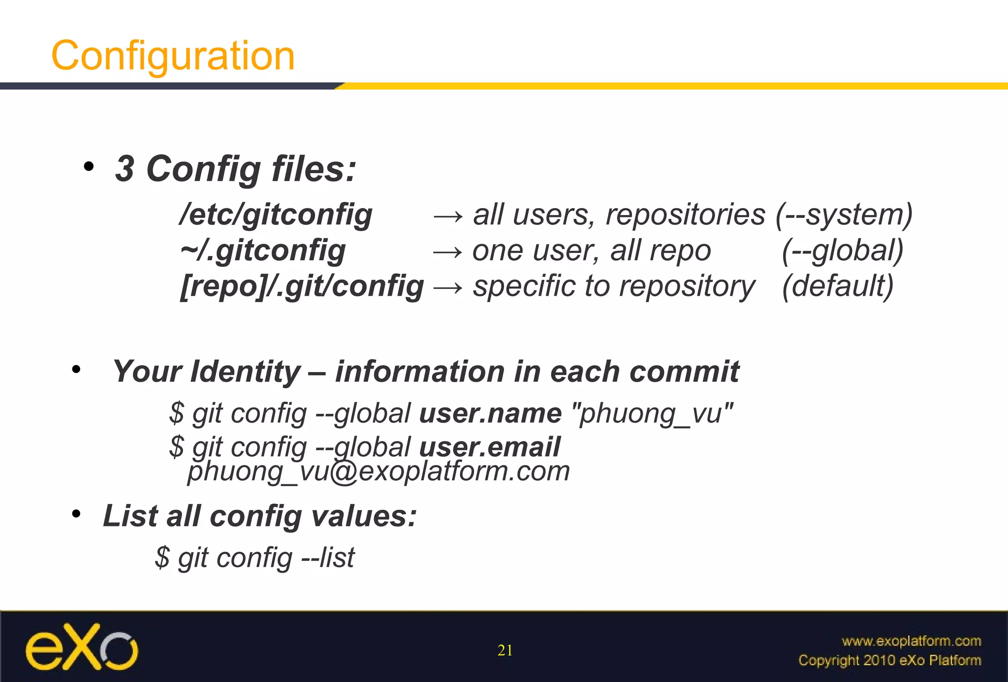 Configuration

     
         3 Config files:
              /etc/gitconfig     → all users, repositories (--system)
              ~/.gitconfig       → one user, all repo       (--global)
              [repo]/.git/config → specific to repository (default)

 
         Your Identity – information in each commit
             $ git config --global user.name "phuong_vu"
             $ git config --global user.email
              phuong_vu@exoplatform.com
 
         List all config values:
            $ git config --list


                                      21
 