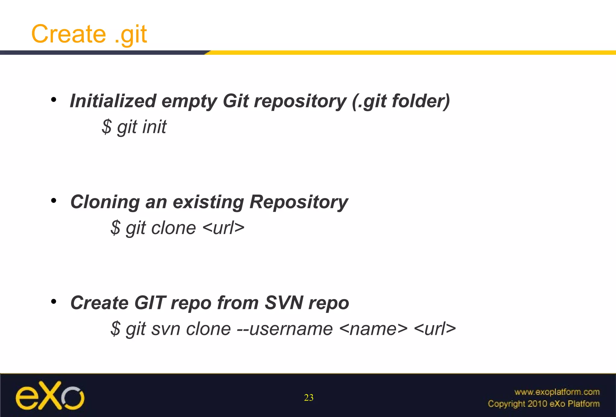 Create .git

 
     Initialized empty Git repository (.git folder)
          $ git init


 
     Cloning an existing Repository
         $ git clone <url>


 
     Create GIT repo from SVN repo
         $ git svn clone --username <name> <url>


                                 23
 