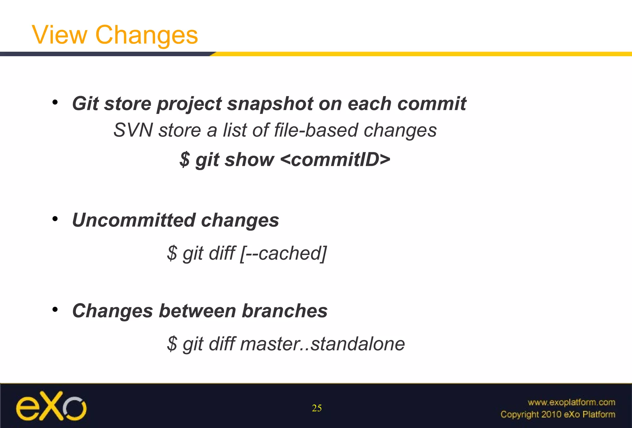 View Changes

 
     Git store project snapshot on each commit
          SVN store a list of ﬁle-based changes
                $ git show <commitID>

 
     Uncommitted changes
               $ git diff [--cached]

 
     Changes between branches
               $ git diff master..standalone


                                  25
 