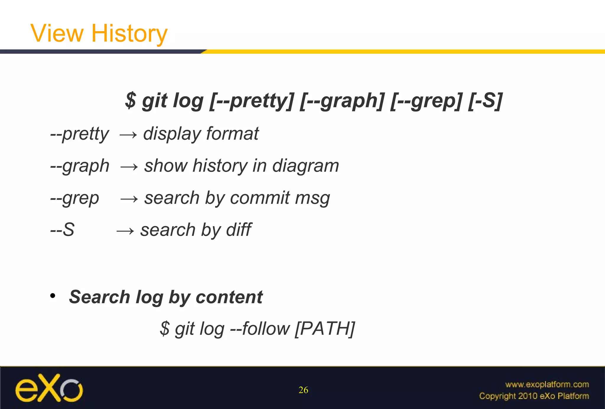 View History

           $ git log [--pretty] [--graph] [--grep] [-S]
 --pretty → display format
 --graph → show history in diagram
 --grep   → search by commit msg
 --S      → search by diff


 
     Search log by content
               $ git log --follow [PATH]


                                26
 
