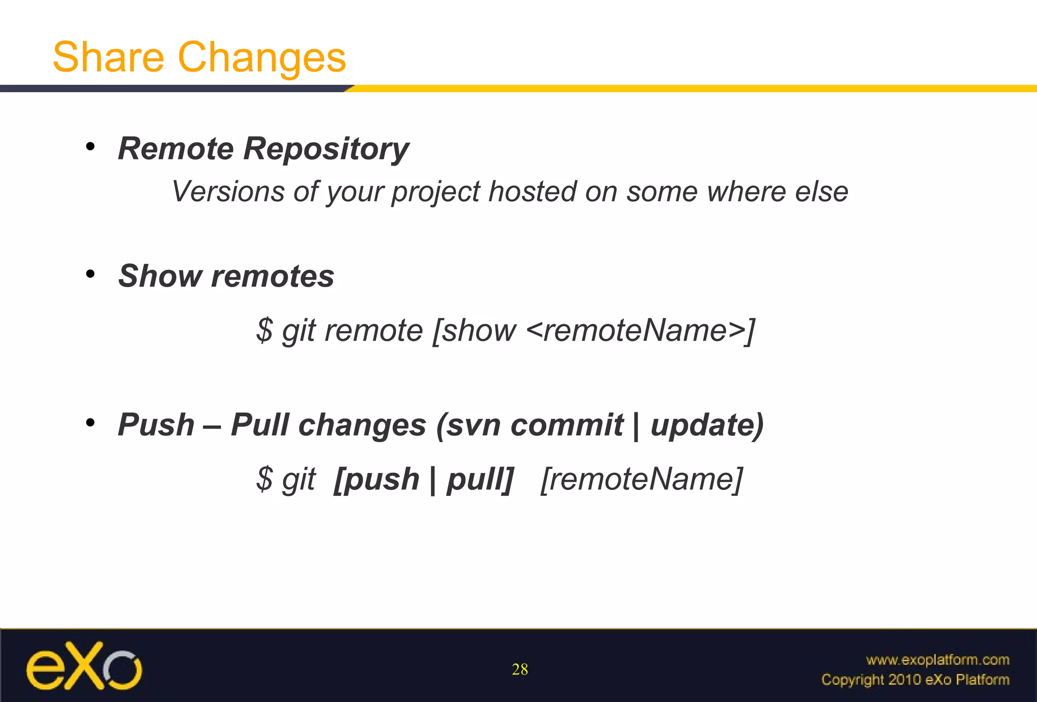 Share Changes
 
     Remote Repository
        Versions of your project hosted on some where else

 
     Show remotes
              $ git remote [show <remoteName>]

 
     Push – Pull changes (svn commit | update)
              $ git [push | pull] [remoteName]




                                 28
 