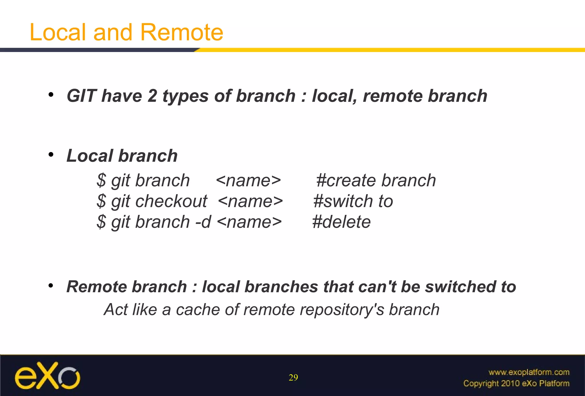 Local and Remote

 
     GIT have 2 types of branch : local, remote branch


 
     Local branch
        $ git branch <name>           #create branch
        $ git checkout <name>         #switch to
        $ git branch -d <name>        #delete


 
     Remote branch : local branches that can't be switched to
        Act like a cache of remote repository's branch


                                 29
 