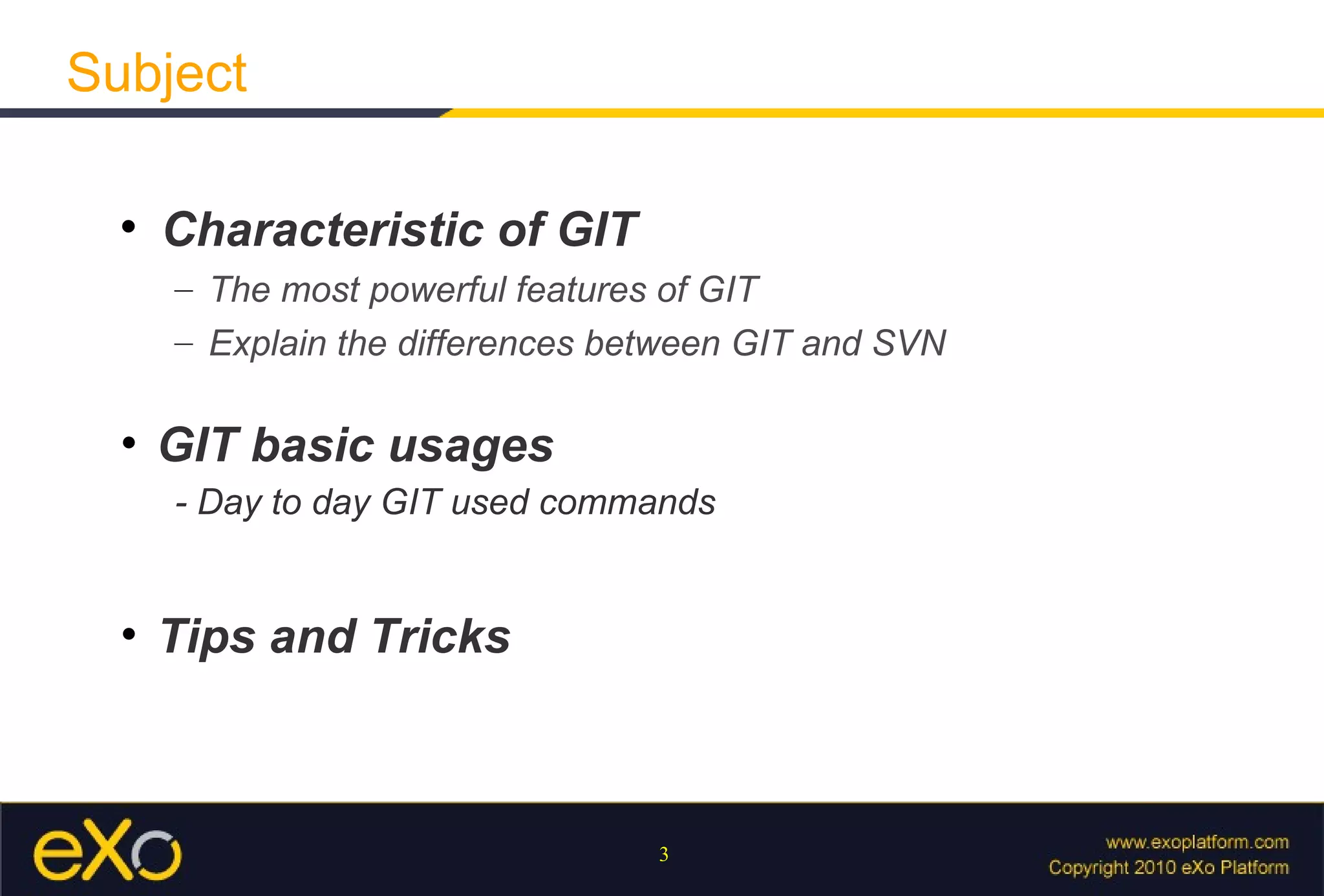 Subject

  
      Characteristic of GIT
      – The most powerful features of GIT
      – Explain the differences between GIT and SVN

  • GIT basic usages
      - Day to day GIT used commands


  • Tips and Tricks



                                  3
 