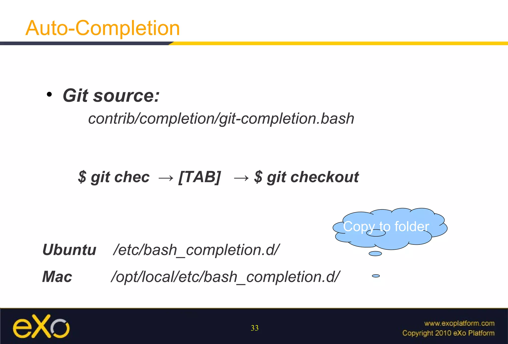 Auto-Completion

  
      Git source:
        contrib/completion/git-completion.bash


       $ git chec → [TAB] → $ git checkout


                                               Copy to folder
 Ubuntu    /etc/bash_completion.d/
 Mac       /opt/local/etc/bash_completion.d/


                               33
 