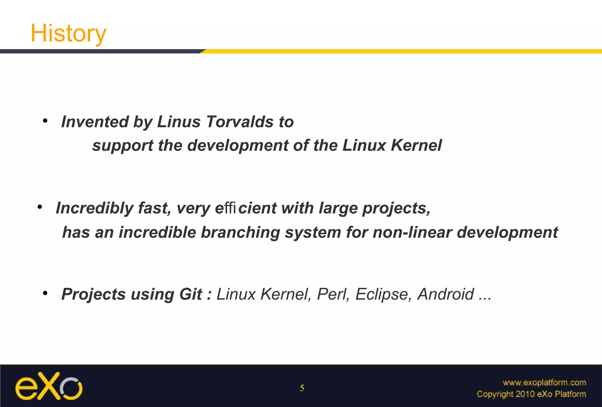 History


 
     Invented by Linus Torvalds to
         support the development of the Linux Kernel



     Incredibly fast, very eﬃ cient with large projects,
      has an incredible branching system for non-linear development


 
     Projects using Git : Linux Kernel, Perl, Eclipse, Android ...




                                      5
 
