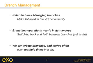 Branch Management

  
      Killer feature – Managing branches
          Make Git apart in the VCS community


  
      Branching operations nearly instantaneous
         Switching back and forth between branches just as fast


  
      We can create branches, and merge often
         even multiple times in a day


                               13
 