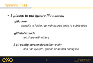 Ignoring Files

 
     3 places to put ignore file names:
      .gitignore
            specific to folder, go with source code to public repo

      .git/info/exclude
              not share with others

      $ git config core.excludesfile <path>
              can use system, global, or default config file


                                22
 