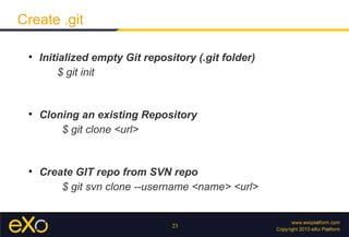 Create .git

 
     Initialized empty Git repository (.git folder)
          $ git init


 
     Cloning an existing Repository
         $ git clone <url>


 
     Create GIT repo from SVN repo
         $ git svn clone --username <name> <url>


                                 23
 