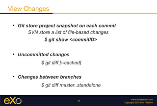 View Changes

 
     Git store project snapshot on each commit
          SVN store a list of ﬁle-based changes
                $ git show <commitID>

 
     Uncommitted changes
               $ git diff [--cached]

 
     Changes between branches
               $ git diff master..standalone


                                  25
 